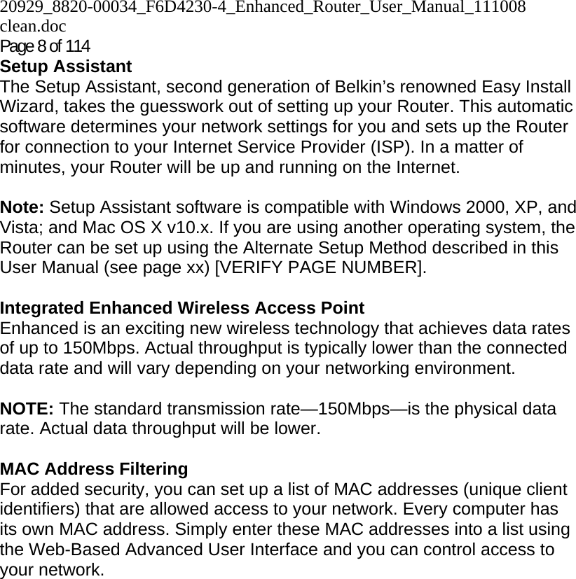 20929_8820-00034_F6D4230-4_Enhanced_Router_User_Manual_111008 clean.doc  Page 8 of 114 Setup Assistant The Setup Assistant, second generation of Belkin’s renowned Easy Install Wizard, takes the guesswork out of setting up your Router. This automatic software determines your network settings for you and sets up the Router for connection to your Internet Service Provider (ISP). In a matter of minutes, your Router will be up and running on the Internet.  Note: Setup Assistant software is compatible with Windows 2000, XP, and Vista; and Mac OS X v10.x. If you are using another operating system, the Router can be set up using the Alternate Setup Method described in this User Manual (see page xx) [VERIFY PAGE NUMBER].  Integrated Enhanced Wireless Access Point  Enhanced is an exciting new wireless technology that achieves data rates of up to 150Mbps. Actual throughput is typically lower than the connected data rate and will vary depending on your networking environment.  NOTE: The standard transmission rate—150Mbps—is the physical data rate. Actual data throughput will be lower.   MAC Address Filtering For added security, you can set up a list of MAC addresses (unique client identifiers) that are allowed access to your network. Every computer has its own MAC address. Simply enter these MAC addresses into a list using the Web-Based Advanced User Interface and you can control access to your network.   