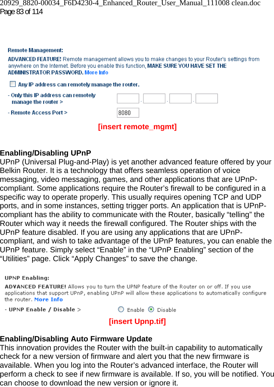 20929_8820-00034_F6D4230-4_Enhanced_Router_User_Manual_111008 clean.doc Page 83 of 114      [insert remote_mgmt]   Enabling/Disabling UPnP UPnP (Universal Plug-and-Play) is yet another advanced feature offered by your Belkin Router. It is a technology that offers seamless operation of voice messaging, video messaging, games, and other applications that are UPnP-compliant. Some applications require the Router’s firewall to be configured in a specific way to operate properly. This usually requires opening TCP and UDP ports, and in some instances, setting trigger ports. An application that is UPnP-compliant has the ability to communicate with the Router, basically “telling” the Router which way it needs the firewall configured. The Router ships with the UPnP feature disabled. If you are using any applications that are UPnP-compliant, and wish to take advantage of the UPnP features, you can enable the UPnP feature. Simply select “Enable” in the “UPnP Enabling” section of the “Utilities” page. Click “Apply Changes” to save the change.   [insert Upnp.tif]  Enabling/Disabling Auto Firmware Update This innovation provides the Router with the built-in capability to automatically check for a new version of firmware and alert you that the new firmware is available. When you log into the Router’s advanced interface, the Router will perform a check to see if new firmware is available. If so, you will be notified. You can choose to download the new version or ignore it.   