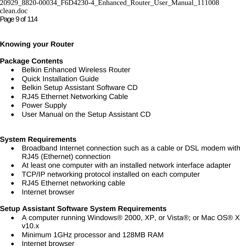 20929_8820-00034_F6D4230-4_Enhanced_Router_User_Manual_111008 clean.doc Page 9 of 114    Knowing your Router   Package Contents •  Belkin Enhanced Wireless Router •  Quick Installation Guide •  Belkin Setup Assistant Software CD •  RJ45 Ethernet Networking Cable • Power Supply •  User Manual on the Setup Assistant CD   System Requirements •  Broadband Internet connection such as a cable or DSL modem with RJ45 (Ethernet) connection •  At least one computer with an installed network interface adapter •  TCP/IP networking protocol installed on each computer •  RJ45 Ethernet networking cable • Internet browser  Setup Assistant Software System Requirements •  A computer running Windows® 2000, XP, or Vista®; or Mac OS® X v10.x •  Minimum 1GHz processor and 128MB RAM • Internet browser  