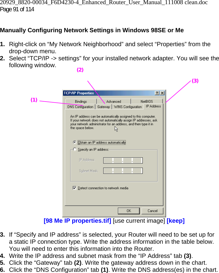20929_8820-00034_F6D4230-4_Enhanced_Router_User_Manual_111008 clean.doc Page 91 of 114    Manually Configuring Network Settings in Windows 98SE or Me  1.  Right-click on “My Network Neighborhood” and select “Properties” from the drop-down menu. 2.  Select “TCP/IP -&gt; settings” for your installed network adapter. You will see the following window.     [98 Me IP properties.tif] [use current image] [keep]  3.  If “Specify and IP address” is selected, your Router will need to be set up for a static IP connection type. Write the address information in the table below. You will need to enter this information into the Router. 4.  Write the IP address and subnet mask from the “IP Address” tab (3). 5.  Click the “Gateway” tab (2). Write the gateway address down in the chart.  6.  Click the “DNS Configuration” tab (1). Write the DNS address(es) in the chart.  (1) (2)(3) 