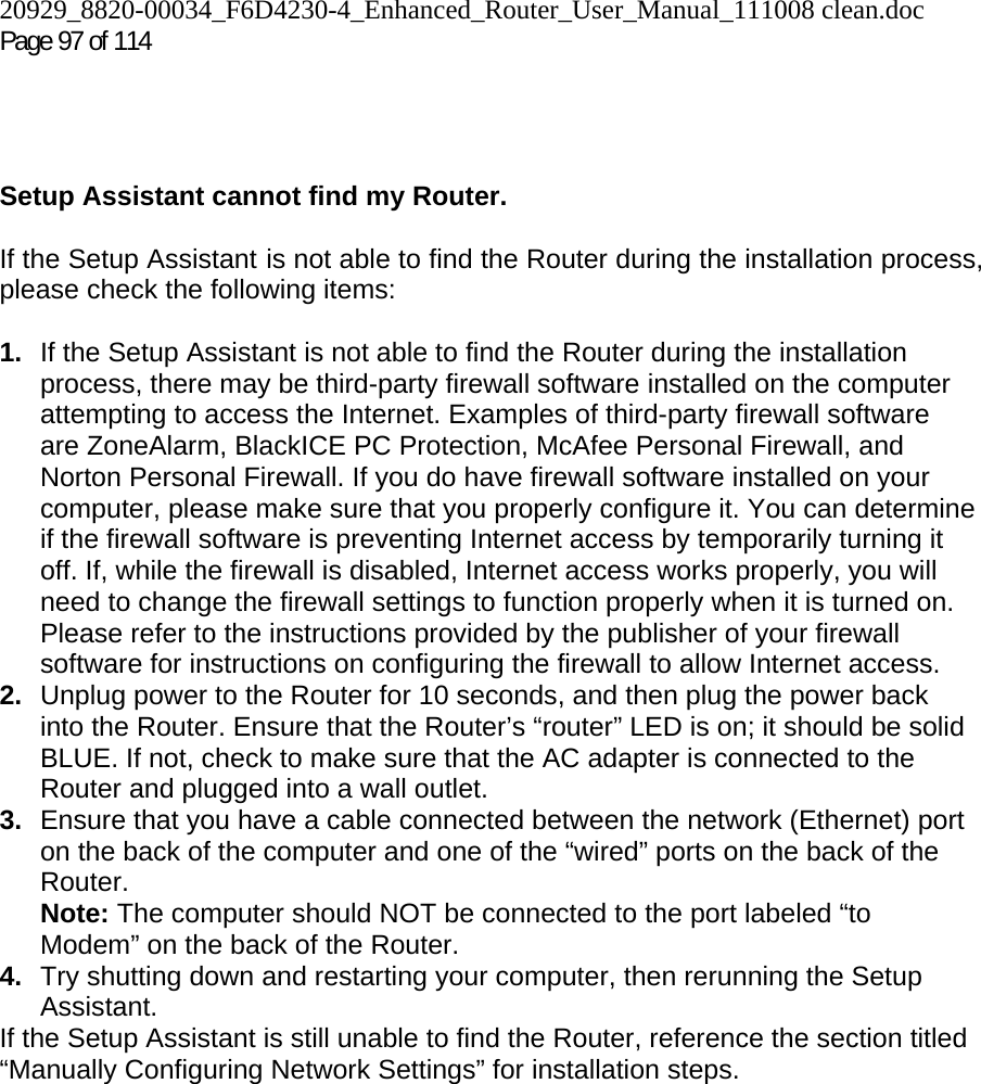 20929_8820-00034_F6D4230-4_Enhanced_Router_User_Manual_111008 clean.doc Page 97 of 114      Setup Assistant cannot find my Router.  If the Setup Assistant is not able to find the Router during the installation process, please check the following items:  1.  If the Setup Assistant is not able to find the Router during the installation process, there may be third-party firewall software installed on the computer attempting to access the Internet. Examples of third-party firewall software are ZoneAlarm, BlackICE PC Protection, McAfee Personal Firewall, and Norton Personal Firewall. If you do have firewall software installed on your computer, please make sure that you properly configure it. You can determine if the firewall software is preventing Internet access by temporarily turning it off. If, while the firewall is disabled, Internet access works properly, you will need to change the firewall settings to function properly when it is turned on. Please refer to the instructions provided by the publisher of your firewall software for instructions on configuring the firewall to allow Internet access. 2.  Unplug power to the Router for 10 seconds, and then plug the power back into the Router. Ensure that the Router’s “router” LED is on; it should be solid BLUE. If not, check to make sure that the AC adapter is connected to the Router and plugged into a wall outlet. 3.  Ensure that you have a cable connected between the network (Ethernet) port on the back of the computer and one of the “wired” ports on the back of the Router.  Note: The computer should NOT be connected to the port labeled “to Modem” on the back of the Router. 4.  Try shutting down and restarting your computer, then rerunning the Setup Assistant.  If the Setup Assistant is still unable to find the Router, reference the section titled “Manually Configuring Network Settings” for installation steps.