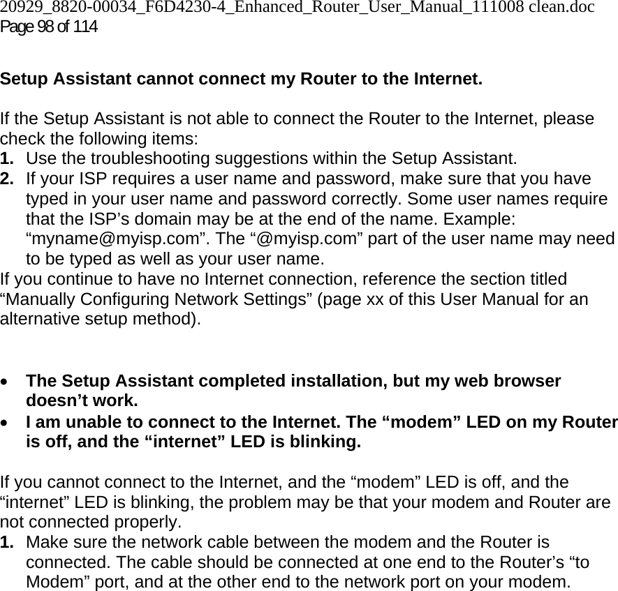 20929_8820-00034_F6D4230-4_Enhanced_Router_User_Manual_111008 clean.doc  Page 98 of 114  Setup Assistant cannot connect my Router to the Internet.  If the Setup Assistant is not able to connect the Router to the Internet, please check the following items: 1.  Use the troubleshooting suggestions within the Setup Assistant. 2.  If your ISP requires a user name and password, make sure that you have typed in your user name and password correctly. Some user names require that the ISP’s domain may be at the end of the name. Example: “myname@myisp.com”. The “@myisp.com” part of the user name may need to be typed as well as your user name.  If you continue to have no Internet connection, reference the section titled “Manually Configuring Network Settings” (page xx of this User Manual for an alternative setup method).   • The Setup Assistant completed installation, but my web browser doesn’t work. • I am unable to connect to the Internet. The “modem” LED on my Router is off, and the “internet” LED is blinking.   If you cannot connect to the Internet, and the “modem” LED is off, and the “internet” LED is blinking, the problem may be that your modem and Router are not connected properly.  1.  Make sure the network cable between the modem and the Router is connected. The cable should be connected at one end to the Router’s “to Modem” port, and at the other end to the network port on your modem. 