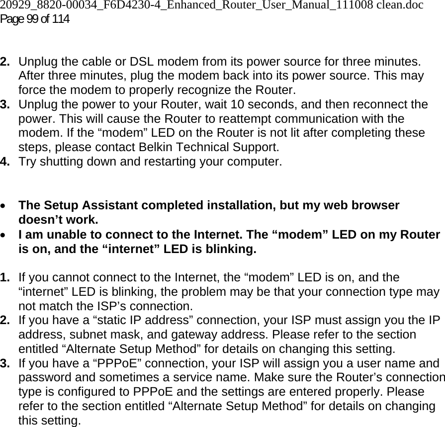 20929_8820-00034_F6D4230-4_Enhanced_Router_User_Manual_111008 clean.doc Page 99 of 114    2.  Unplug the cable or DSL modem from its power source for three minutes. After three minutes, plug the modem back into its power source. This may force the modem to properly recognize the Router. 3.  Unplug the power to your Router, wait 10 seconds, and then reconnect the power. This will cause the Router to reattempt communication with the modem. If the “modem” LED on the Router is not lit after completing these steps, please contact Belkin Technical Support. 4.  Try shutting down and restarting your computer.    • The Setup Assistant completed installation, but my web browser doesn’t work. • I am unable to connect to the Internet. The “modem” LED on my Router is on, and the “internet” LED is blinking.  1.  If you cannot connect to the Internet, the “modem” LED is on, and the “internet” LED is blinking, the problem may be that your connection type may not match the ISP’s connection.  2.  If you have a “static IP address” connection, your ISP must assign you the IP address, subnet mask, and gateway address. Please refer to the section entitled “Alternate Setup Method” for details on changing this setting.  3.  If you have a “PPPoE” connection, your ISP will assign you a user name and password and sometimes a service name. Make sure the Router’s connection type is configured to PPPoE and the settings are entered properly. Please refer to the section entitled “Alternate Setup Method” for details on changing this setting.