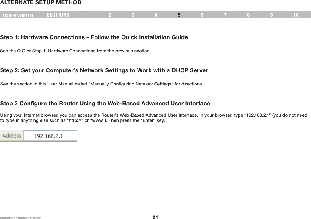21Enhanced Wireless RouterSECTIONSTable of Contents 1234 678910ALTERNATE SETUP METHOD5Step 1: Hardware Connections – Follow the Quick Installation GuideSee the QIG or Step 1: Hardware Connections from the previous section�Step 2: Set your Computer’s Network Settings to Work with a DHCP ServerSee the section in this User Manual called “Manually Configuring Network Settings” for directions�Step 3 Configure the Router Using the Web-Based Advanced User Interface Using your Internet browser, you can access the Router’s Web-Based Advanced User Interface� In your browser, type “192�168�2�1” (you do not need to type in anything else such as “http://” or “www”)� Then press the “Enter” key� 