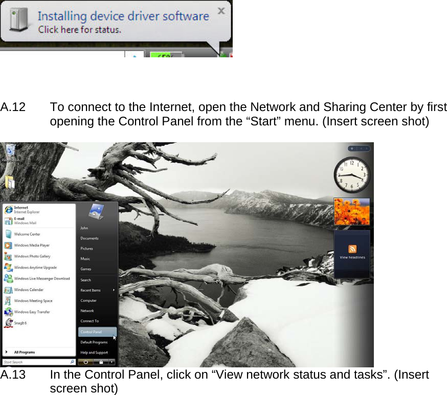      A.12  To connect to the Internet, open the Network and Sharing Center by first opening the Control Panel from the “Start” menu. (Insert screen shot)   A.13  In the Control Panel, click on “View network status and tasks”. (Insert screen shot)  