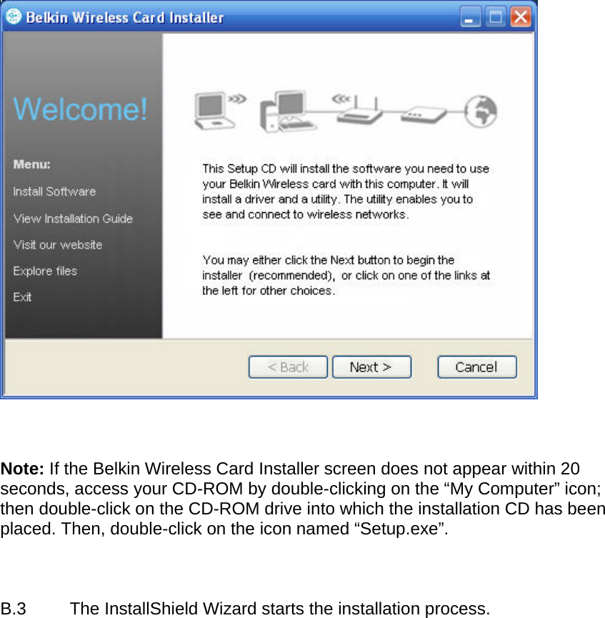      Note: If the Belkin Wireless Card Installer screen does not appear within 20 seconds, access your CD-ROM by double-clicking on the “My Computer” icon; then double-click on the CD-ROM drive into which the installation CD has been placed. Then, double-click on the icon named “Setup.exe”.    B.3  The InstallShield Wizard starts the installation process.   