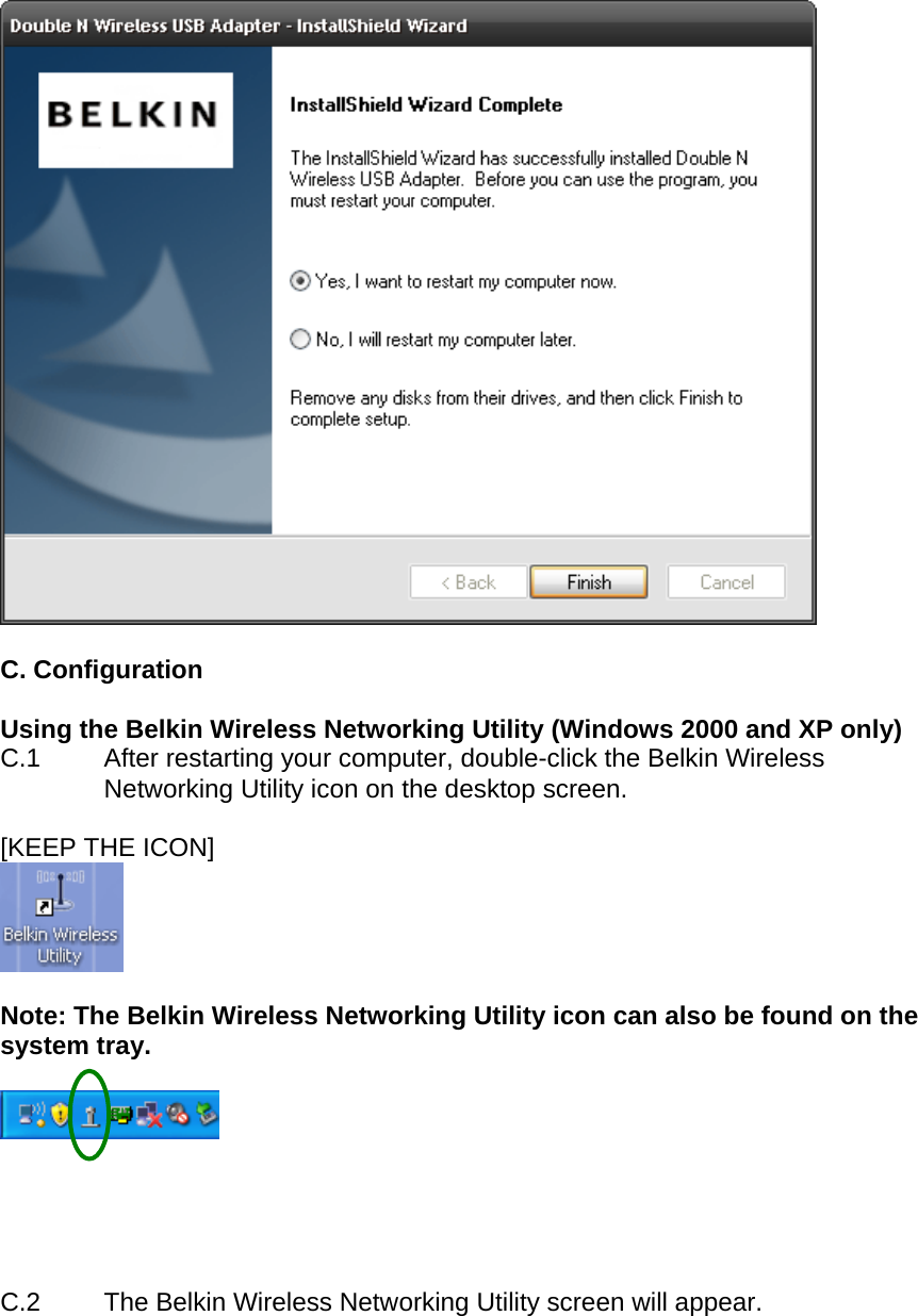    C. Configuration  Using the Belkin Wireless Networking Utility (Windows 2000 and XP only)  C.1  After restarting your computer, double-click the Belkin Wireless Networking Utility icon on the desktop screen.  [KEEP THE ICON]   Note: The Belkin Wireless Networking Utility icon can also be found on the system tray.        C.2  The Belkin Wireless Networking Utility screen will appear.   