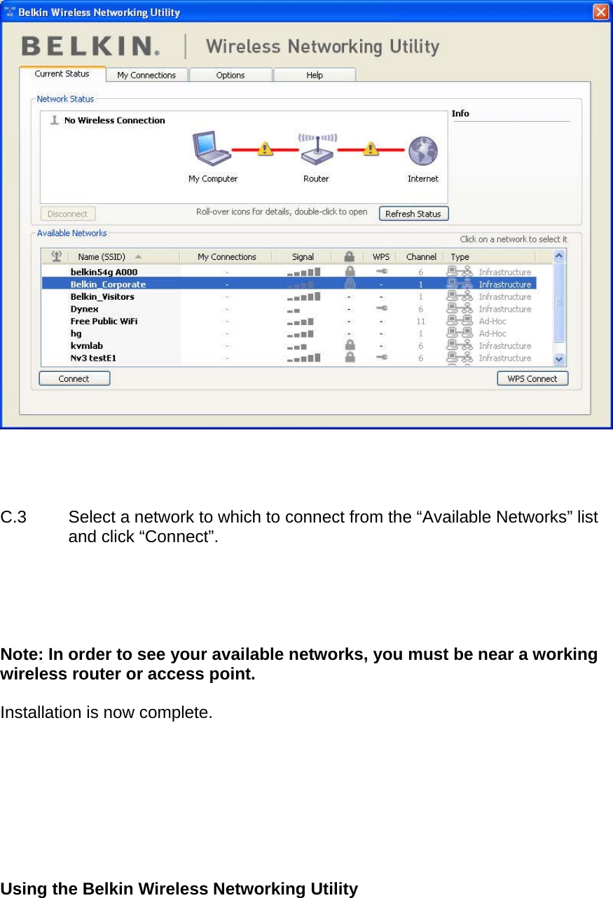       C.3  Select a network to which to connect from the “Available Networks” list and click “Connect”.      Note: In order to see your available networks, you must be near a working wireless router or access point.  Installation is now complete.         Using the Belkin Wireless Networking Utility   