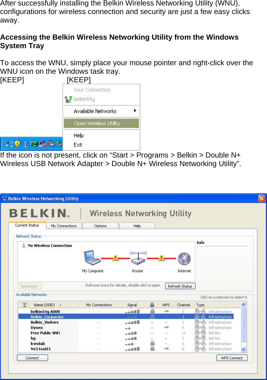  After successfully installing the Belkin Wireless Networking Utility (WNU), configurations for wireless connection and security are just a few easy clicks away.  Accessing the Belkin Wireless Networking Utility from the Windows System Tray  To access the WNU, simply place your mouse pointer and right-click over the WNU icon on the Windows task tray.  [KEEP]   [KEEP]  If the icon is not present, click on “Start &gt; Programs &gt; Belkin &gt; Double N+ Wireless USB Network Adapter &gt; Double N+ Wireless Networking Utility”.      