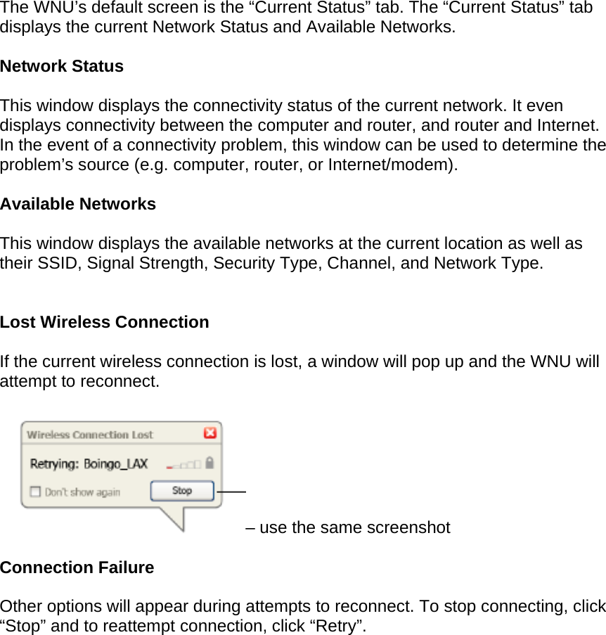 The WNU’s default screen is the “Current Status” tab. The “Current Status” tab displays the current Network Status and Available Networks.  Network Status  This window displays the connectivity status of the current network. It even displays connectivity between the computer and router, and router and Internet. In the event of a connectivity problem, this window can be used to determine the problem’s source (e.g. computer, router, or Internet/modem).  Available Networks  This window displays the available networks at the current location as well as their SSID, Signal Strength, Security Type, Channel, and Network Type.   Lost Wireless Connection  If the current wireless connection is lost, a window will pop up and the WNU will attempt to reconnect.  – use the same screenshot  Connection Failure  Other options will appear during attempts to reconnect. To stop connecting, click “Stop” and to reattempt connection, click “Retry”. 