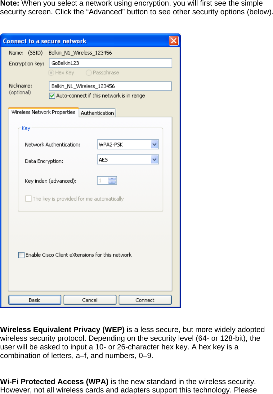 Note: When you select a network using encryption, you will first see the simple security screen. Click the “Advanced” button to see other security options (below).       Wireless Equivalent Privacy (WEP) is a less secure, but more widely adopted wireless security protocol. Depending on the security level (64- or 128-bit), the user will be asked to input a 10- or 26-character hex key. A hex key is a combination of letters, a–f, and numbers, 0–9.   Wi-Fi Protected Access (WPA) is the new standard in the wireless security. However, not all wireless cards and adapters support this technology. Please 
