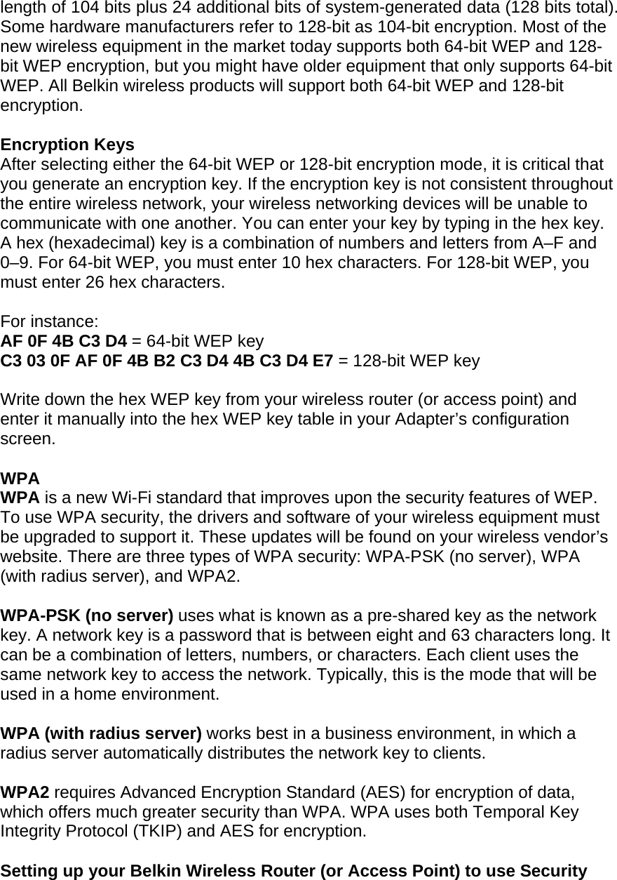 length of 104 bits plus 24 additional bits of system-generated data (128 bits total). Some hardware manufacturers refer to 128-bit as 104-bit encryption. Most of the new wireless equipment in the market today supports both 64-bit WEP and 128-bit WEP encryption, but you might have older equipment that only supports 64-bit WEP. All Belkin wireless products will support both 64-bit WEP and 128-bit encryption.   Encryption Keys  After selecting either the 64-bit WEP or 128-bit encryption mode, it is critical that you generate an encryption key. If the encryption key is not consistent throughout the entire wireless network, your wireless networking devices will be unable to communicate with one another. You can enter your key by typing in the hex key. A hex (hexadecimal) key is a combination of numbers and letters from A–F and 0–9. For 64-bit WEP, you must enter 10 hex characters. For 128-bit WEP, you must enter 26 hex characters.   For instance:  AF 0F 4B C3 D4 = 64-bit WEP key  C3 03 0F AF 0F 4B B2 C3 D4 4B C3 D4 E7 = 128-bit WEP key   Write down the hex WEP key from your wireless router (or access point) and enter it manually into the hex WEP key table in your Adapter’s configuration screen.  WPA  WPA is a new Wi-Fi standard that improves upon the security features of WEP. To use WPA security, the drivers and software of your wireless equipment must be upgraded to support it. These updates will be found on your wireless vendor’s website. There are three types of WPA security: WPA-PSK (no server), WPA (with radius server), and WPA2.  WPA-PSK (no server) uses what is known as a pre-shared key as the network key. A network key is a password that is between eight and 63 characters long. It can be a combination of letters, numbers, or characters. Each client uses the same network key to access the network. Typically, this is the mode that will be used in a home environment.   WPA (with radius server) works best in a business environment, in which a radius server automatically distributes the network key to clients.   WPA2 requires Advanced Encryption Standard (AES) for encryption of data, which offers much greater security than WPA. WPA uses both Temporal Key Integrity Protocol (TKIP) and AES for encryption.  Setting up your Belkin Wireless Router (or Access Point) to use Security 