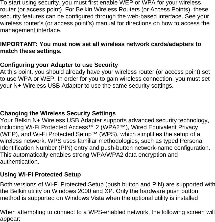  To start using security, you must first enable WEP or WPA for your wireless router (or access point). For Belkin Wireless Routers (or Access Points), these security features can be configured through the web-based interface. See your wireless router’s (or access point’s) manual for directions on how to access the management interface.  IMPORTANT: You must now set all wireless network cards/adapters to match these settings.  Configuring your Adapter to use Security At this point, you should already have your wireless router (or access point) set to use WPA or WEP. In order for you to gain wireless connection, you must set your N+ Wireless USB Adapter to use the same security settings.    Changing the Wireless Security Settings Your Belkin N+ Wireless USB Adapter supports advanced security technology, including Wi-Fi Protected Access™ 2 (WPA2™), Wired Equivalent Privacy (WEP), and Wi-Fi Protected Setup™ (WPS), which simplifies the setup of a wireless network. WPS uses familiar methodologies, such as typed Personal Identification Number (PIN) entry and push-button network-name configuration. This automatically enables strong WPA/WPA2 data encryption and authentication.  Using Wi-Fi Protected Setup Both versions of Wi-Fi Protected Setup (push button and PIN) are supported with the Belkin utility on Windows 2000 and XP. Only the hardware push button method is supported on Windows Vista when the optional utility is installed  When attempting to connect to a WPS-enabled network, the following screen will appear:  