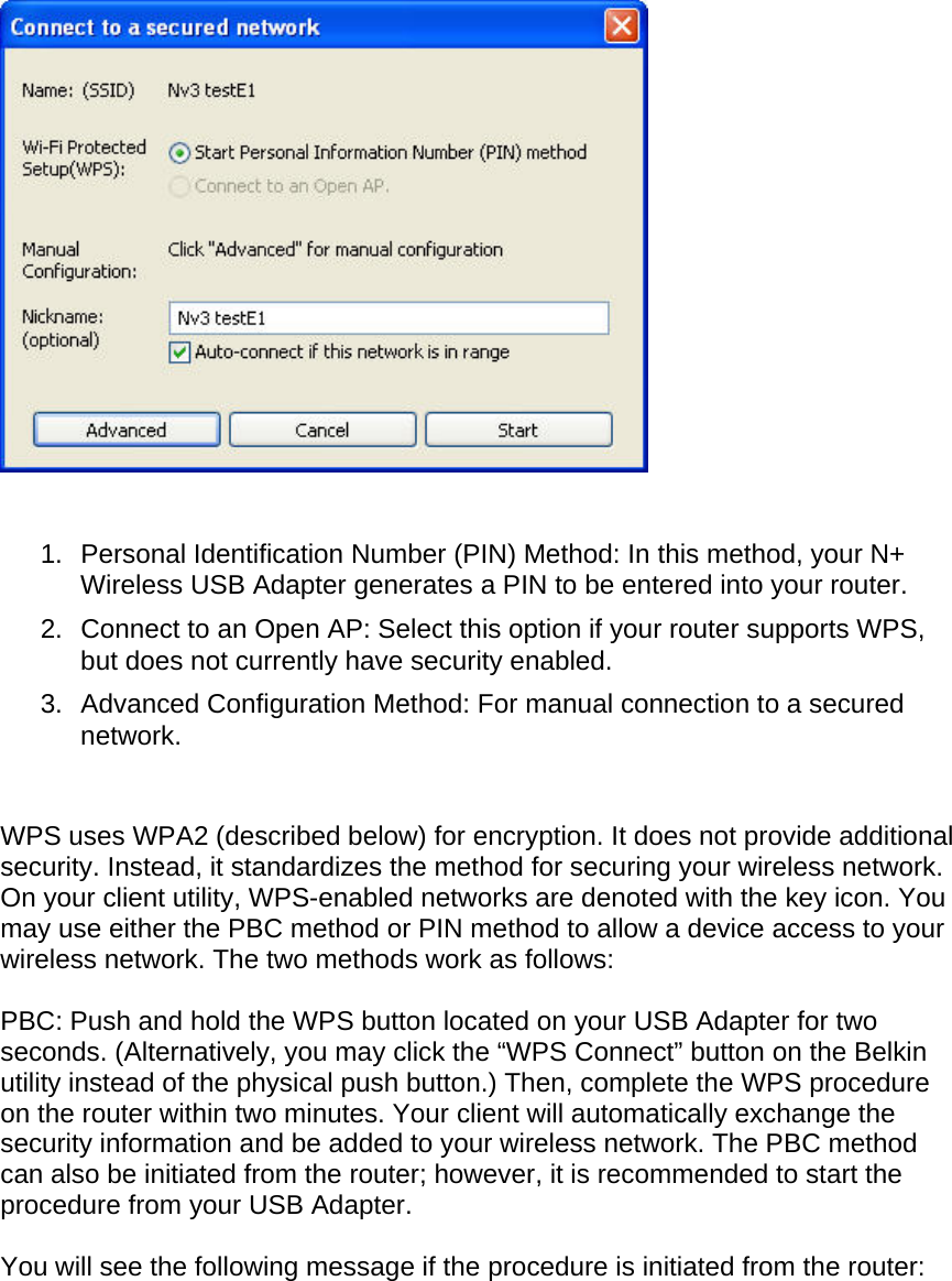     1.  Personal Identification Number (PIN) Method: In this method, your N+ Wireless USB Adapter generates a PIN to be entered into your router.  2.  Connect to an Open AP: Select this option if your router supports WPS, but does not currently have security enabled. 3.  Advanced Configuration Method: For manual connection to a secured network.    WPS uses WPA2 (described below) for encryption. It does not provide additional security. Instead, it standardizes the method for securing your wireless network. On your client utility, WPS-enabled networks are denoted with the key icon. You may use either the PBC method or PIN method to allow a device access to your wireless network. The two methods work as follows:  PBC: Push and hold the WPS button located on your USB Adapter for two seconds. (Alternatively, you may click the “WPS Connect” button on the Belkin utility instead of the physical push button.) Then, complete the WPS procedure on the router within two minutes. Your client will automatically exchange the security information and be added to your wireless network. The PBC method can also be initiated from the router; however, it is recommended to start the procedure from your USB Adapter.  You will see the following message if the procedure is initiated from the router:  