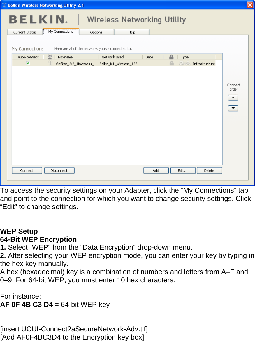     To access the security settings on your Adapter, click the “My Connections” tab and point to the connection for which you want to change security settings. Click “Edit” to change settings.    WEP Setup 64-Bit WEP Encryption 1. Select “WEP” from the “Data Encryption” drop-down menu. 2. After selecting your WEP encryption mode, you can enter your key by typing in the hex key manually.  A hex (hexadecimal) key is a combination of numbers and letters from A–F and 0–9. For 64-bit WEP, you must enter 10 hex characters.   For instance:  AF 0F 4B C3 D4 = 64-bit WEP key   [insert UCUI-Connect2aSecureNetwork-Adv.tif] [Add AF0F4BC3D4 to the Encryption key box] 