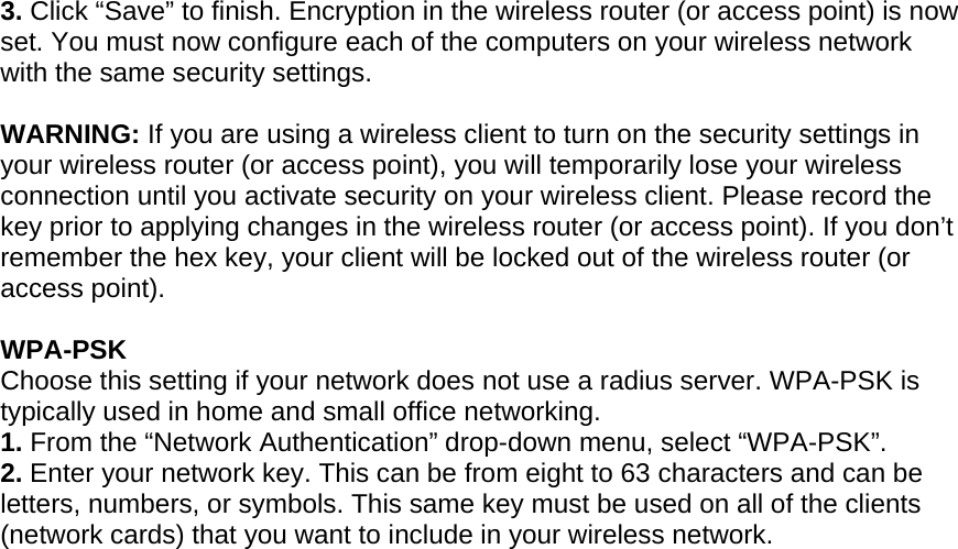  3. Click “Save” to finish. Encryption in the wireless router (or access point) is now set. You must now configure each of the computers on your wireless network with the same security settings.  WARNING: If you are using a wireless client to turn on the security settings in your wireless router (or access point), you will temporarily lose your wireless connection until you activate security on your wireless client. Please record the key prior to applying changes in the wireless router (or access point). If you don’t remember the hex key, your client will be locked out of the wireless router (or access point).  WPA-PSK  Choose this setting if your network does not use a radius server. WPA-PSK is typically used in home and small office networking. 1. From the “Network Authentication” drop-down menu, select “WPA-PSK”.  2. Enter your network key. This can be from eight to 63 characters and can be letters, numbers, or symbols. This same key must be used on all of the clients (network cards) that you want to include in your wireless network.   