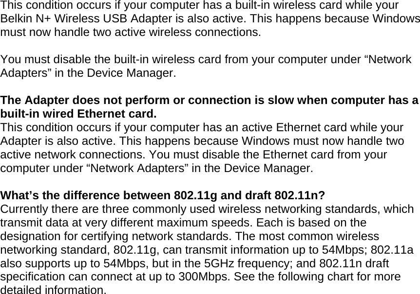  This condition occurs if your computer has a built-in wireless card while your Belkin N+ Wireless USB Adapter is also active. This happens because Windows must now handle two active wireless connections.  You must disable the built-in wireless card from your computer under “Network Adapters” in the Device Manager.  The Adapter does not perform or connection is slow when computer has a built-in wired Ethernet card. This condition occurs if your computer has an active Ethernet card while your Adapter is also active. This happens because Windows must now handle two active network connections. You must disable the Ethernet card from your computer under “Network Adapters” in the Device Manager.  What’s the difference between 802.11g and draft 802.11n? Currently there are three commonly used wireless networking standards, which transmit data at very different maximum speeds. Each is based on the designation for certifying network standards. The most common wireless networking standard, 802.11g, can transmit information up to 54Mbps; 802.11a also supports up to 54Mbps, but in the 5GHz frequency; and 802.11n draft specification can connect at up to 300Mbps. See the following chart for more detailed information. 