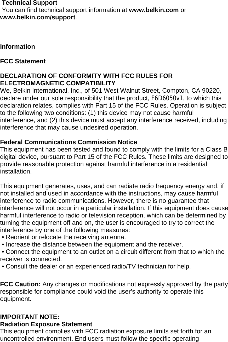   Technical Support  You can find technical support information at www.belkin.com or www.belkin.com/support.     Information  FCC Statement  DECLARATION OF CONFORMITY WITH FCC RULES FOR ELECTROMAGNETIC COMPATIBILITY  We, Belkin International, Inc., of 501 West Walnut Street, Compton, CA 90220, declare under our sole responsibility that the product, F6D6050v1, to which this declaration relates, complies with Part 15 of the FCC Rules. Operation is subject to the following two conditions: (1) this device may not cause harmful interference, and (2) this device must accept any interference received, including interference that may cause undesired operation.    Federal Communications Commission Notice This equipment has been tested and found to comply with the limits for a Class B digital device, pursuant to Part 15 of the FCC Rules. These limits are designed to provide reasonable protection against harmful interference in a residential installation.   This equipment generates, uses, and can radiate radio frequency energy and, if not installed and used in accordance with the instructions, may cause harmful interference to radio communications. However, there is no guarantee that interference will not occur in a particular installation. If this equipment does cause harmful interference to radio or television reception, which can be determined by turning the equipment off and on, the user is encouraged to try to correct the interference by one of the following measures:  • Reorient or relocate the receiving antenna.  • Increase the distance between the equipment and the receiver.  • Connect the equipment to an outlet on a circuit different from that to which the receiver is connected.  • Consult the dealer or an experienced radio/TV technician for help.  FCC Caution: Any changes or modifications not expressly approved by the party responsible for compliance could void the user’s authority to operate this equipment.  IMPORTANT NOTE: Radiation Exposure Statement This equipment complies with FCC radiation exposure limits set forth for an uncontrolled environment. End users must follow the specific operating 