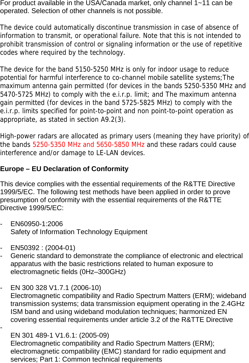  For product available in the USA/Canada market, only channel 1~11 can be operated. Selection of other channels is not possible.  The device could automatically discontinue transmission in case of absence of information to transmit, or operational failure. Note that this is not intended to prohibit transmission of control or signaling information or the use of repetitive codes where required by the technology.  The device for the band 5150-5250 MHz is only for indoor usage to reduce potential for harmful interference to co-channel mobile satellite systems;The maximum antenna gain permitted (for devices in the bands 5250-5350 MHz and 5470-5725 MHz) to comply with the e.i.r.p. limit; and The maximum antenna gain permitted (for devices in the band 5725-5825 MHz) to comply with the e.i.r.p. limits specified for point-to-point and non point-to-point operation as appropriate, as stated in section A9.2(3).  High-power radars are allocated as primary users (meaning they have priority) of the bands 5250-5350 MHz and 5650-5850 MHz and these radars could cause interference and/or damage to LE-LAN devices.  Europe – EU Declaration of Conformity  This device complies with the essential requirements of the R&amp;TTE Directive 1999/5/EC. The following test methods have been applied in order to prove presumption of conformity with the essential requirements of the R&amp;TTE Directive 1999/5/EC:  - EN60950-1:2006 Safety of Information Technology Equipment  - EN50392 : (2004-01) -  Generic standard to demonstrate the compliance of electronic and electrical apparatus with the basic restrictions related to human exposure to electromagnetic fields (0Hz–300GHz)  -  EN 300 328 V1.7.1 (2006-10) Electromagnetic compatibility and Radio Spectrum Matters (ERM); wideband transmission systems; data transmission equipment operating in the 2.4GHz ISM band and using wideband modulation techniques; harmonized EN covering essential requirements under article 3.2 of the R&amp;TTE Directive -  EN 301 489-1 V1.6.1: (2005-09) Electromagnetic compatibility and Radio Spectrum Matters (ERM); electromagnetic compatibility (EMC) standard for radio equipment and services; Part 1: Common technical requirements  