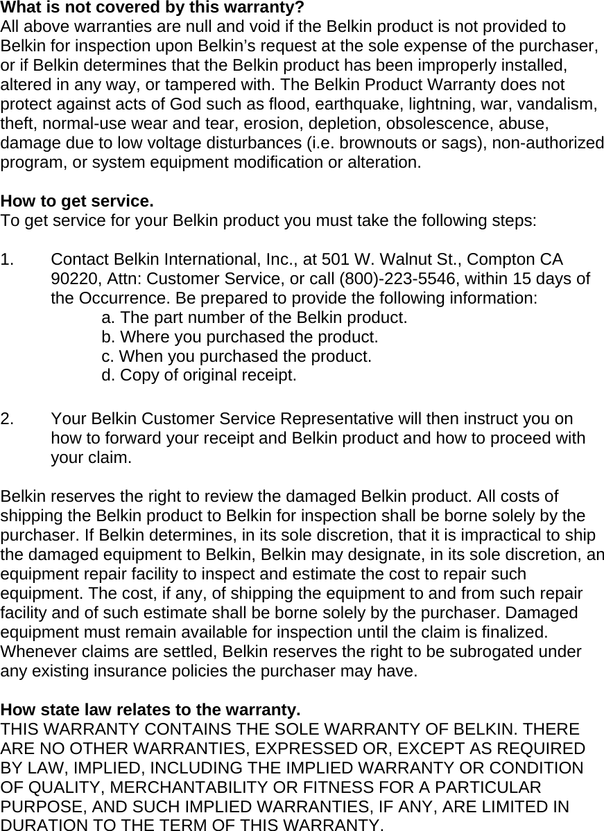   What is not covered by this warranty? All above warranties are null and void if the Belkin product is not provided to Belkin for inspection upon Belkin’s request at the sole expense of the purchaser, or if Belkin determines that the Belkin product has been improperly installed, altered in any way, or tampered with. The Belkin Product Warranty does not protect against acts of God such as flood, earthquake, lightning, war, vandalism, theft, normal-use wear and tear, erosion, depletion, obsolescence, abuse, damage due to low voltage disturbances (i.e. brownouts or sags), non-authorized program, or system equipment modification or alteration.  How to get service.    To get service for your Belkin product you must take the following steps:  1.  Contact Belkin International, Inc., at 501 W. Walnut St., Compton CA 90220, Attn: Customer Service, or call (800)-223-5546, within 15 days of the Occurrence. Be prepared to provide the following information: a. The part number of the Belkin product. b. Where you purchased the product. c. When you purchased the product. d. Copy of original receipt.  2.  Your Belkin Customer Service Representative will then instruct you on how to forward your receipt and Belkin product and how to proceed with your claim.  Belkin reserves the right to review the damaged Belkin product. All costs of shipping the Belkin product to Belkin for inspection shall be borne solely by the purchaser. If Belkin determines, in its sole discretion, that it is impractical to ship the damaged equipment to Belkin, Belkin may designate, in its sole discretion, an equipment repair facility to inspect and estimate the cost to repair such equipment. The cost, if any, of shipping the equipment to and from such repair facility and of such estimate shall be borne solely by the purchaser. Damaged equipment must remain available for inspection until the claim is finalized. Whenever claims are settled, Belkin reserves the right to be subrogated under any existing insurance policies the purchaser may have.   How state law relates to the warranty. THIS WARRANTY CONTAINS THE SOLE WARRANTY OF BELKIN. THERE ARE NO OTHER WARRANTIES, EXPRESSED OR, EXCEPT AS REQUIRED BY LAW, IMPLIED, INCLUDING THE IMPLIED WARRANTY OR CONDITION OF QUALITY, MERCHANTABILITY OR FITNESS FOR A PARTICULAR PURPOSE, AND SUCH IMPLIED WARRANTIES, IF ANY, ARE LIMITED IN DURATION TO THE TERM OF THIS WARRANTY.   