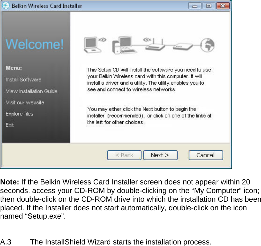    Note: If the Belkin Wireless Card Installer screen does not appear within 20 seconds, access your CD-ROM by double-clicking on the “My Computer” icon; then double-click on the CD-ROM drive into which the installation CD has been placed. If the Installer does not start automatically, double-click on the icon named “Setup.exe”.    A.3  The InstallShield Wizard starts the installation process.  