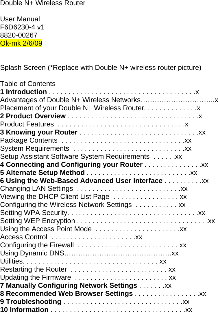  Double N+ Wireless Router  User Manual F6D6230-4 v1 8820-00267 Ok-mk 2/6/09   Splash Screen (*Replace with Double N+ wireless router picture)  Table of Contents 1 Introduction . . . . . . . . . . . . . . . . . . . . . . . . . . . . . . . . . . . . . .x Advantages of Double N+ Wireless Networks…………………………..x Placement of your Double N+ Wireless Router. . . . . . . . . . . . . .x 2 Product Overview . . . . . . . . . . . . . . . . . . . . . . . . . . . . . . . . . .x Product Features  . . . . . . . . . . . . . . . . . . . . . . . . . . . . . . . . .x 3 Knowing your Router . . . . . . . . . . . . . . . . . . . . . . . . . . . . . . .xx Package Contents  . . . . . . . . . . . . . . . . . . . . . . . . . . . . . . . .xx System Requirements  . . . . . . . . . . . . . . . . . . . . . . . . . . . . .xx Setup Assistant Software System Requirements  . . . . . .xx 4 Connecting and Configuring your Router . . . . . . . . . . . . . . .xx 5 Alternate Setup Method . . . . . . . . . . . . . . . . . . . . . . . . . . .xx 6 Using the Web-Based Advanced User Interface . . . . . . . . . .xx Changing LAN Settings  . . . . . . . . . . . . . . . . . . . . . . . . . . .xx Viewing the DHCP Client List Page  . . . . . . . . . . . . . . . . . xx Configuring the Wireless Network Settings  . . . . . . . . . . . xx Setting WPA Security. . . . . . . . . . . . . . . . . . . . . . . . . . . . . . . . . .xx Setting WEP Encryption . . . . . . . . . . . . . . . . . . . . . . . . . . . . . . . . . .xx Using the Access Point Mode  . . . . . . . . . . . . . . . . . . . . . .xx Access Control  . . . . . . . . . . . . . . . . . . . . . .xx Configuring the Firewall  . . . . . . . . . . . . . . . . . . . . . . . . . . xx Using Dynamic DNS……………………………………….xx Utilities. . . . . . . . . . . . . . . . . . . . . . . . . . . . . . . . . . . xx Restarting the Router  . . . . . . . . . . . . . . . . . . . . . . . . . xx Updating the Firmware  . . . . . . . . . . . . . . . . . . . . . . . . xx 7 Manually Configuring Network Settings . . . . . . .xx 8 Recommended Web Browser Settings . . . . . . . . . . . . . . . . .xx 9 Troubleshooting . . . . . . . . . . . . . . . . . . . . . . . . . . . . . . .xx 10 Information . . . . . . . . . . . . . . . . . . . . . . . . . . . . . . . . . . .xx