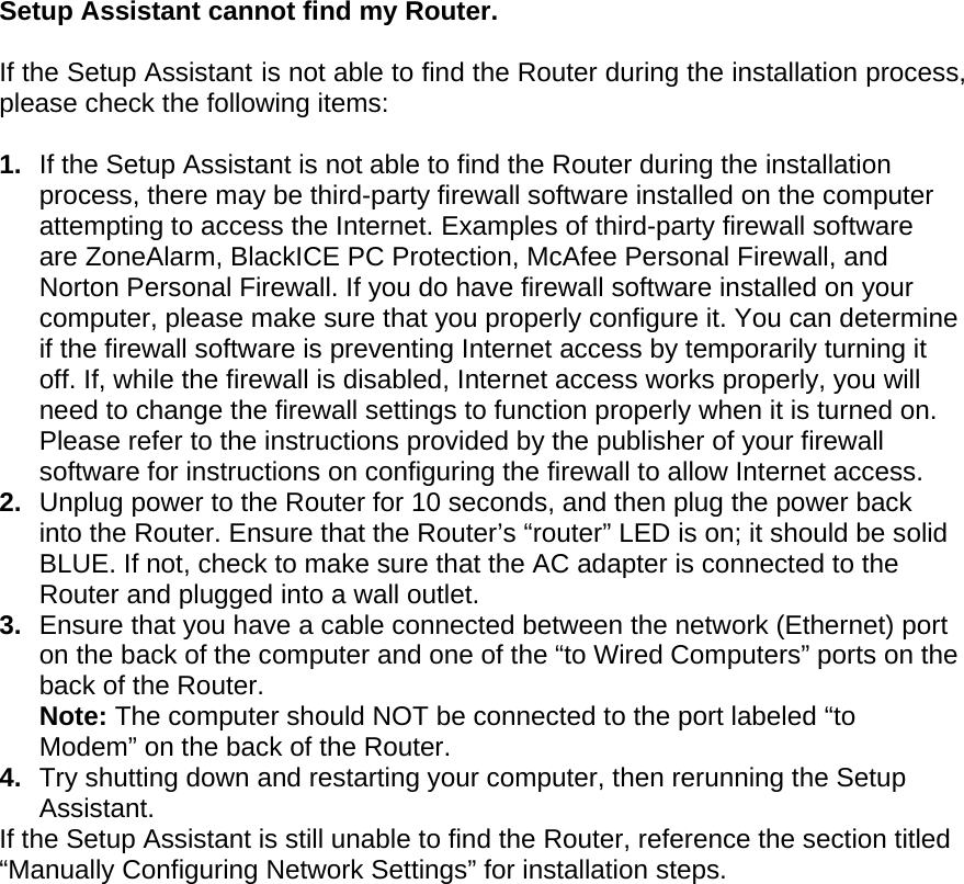   Setup Assistant cannot find my Router.  If the Setup Assistant is not able to find the Router during the installation process, please check the following items:  1.  If the Setup Assistant is not able to find the Router during the installation process, there may be third-party firewall software installed on the computer attempting to access the Internet. Examples of third-party firewall software are ZoneAlarm, BlackICE PC Protection, McAfee Personal Firewall, and Norton Personal Firewall. If you do have firewall software installed on your computer, please make sure that you properly configure it. You can determine if the firewall software is preventing Internet access by temporarily turning it off. If, while the firewall is disabled, Internet access works properly, you will need to change the firewall settings to function properly when it is turned on. Please refer to the instructions provided by the publisher of your firewall software for instructions on configuring the firewall to allow Internet access. 2.  Unplug power to the Router for 10 seconds, and then plug the power back into the Router. Ensure that the Router’s “router” LED is on; it should be solid BLUE. If not, check to make sure that the AC adapter is connected to the Router and plugged into a wall outlet. 3.  Ensure that you have a cable connected between the network (Ethernet) port on the back of the computer and one of the “to Wired Computers” ports on the back of the Router.  Note: The computer should NOT be connected to the port labeled “to Modem” on the back of the Router. 4.  Try shutting down and restarting your computer, then rerunning the Setup Assistant.  If the Setup Assistant is still unable to find the Router, reference the section titled “Manually Configuring Network Settings” for installation steps.