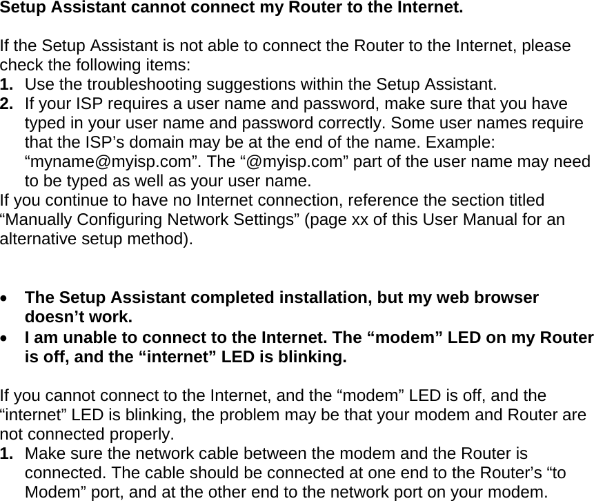   Setup Assistant cannot connect my Router to the Internet.  If the Setup Assistant is not able to connect the Router to the Internet, please check the following items: 1.  Use the troubleshooting suggestions within the Setup Assistant. 2.  If your ISP requires a user name and password, make sure that you have typed in your user name and password correctly. Some user names require that the ISP’s domain may be at the end of the name. Example: “myname@myisp.com”. The “@myisp.com” part of the user name may need to be typed as well as your user name.  If you continue to have no Internet connection, reference the section titled “Manually Configuring Network Settings” (page xx of this User Manual for an alternative setup method).    The Setup Assistant completed installation, but my web browser doesn’t work.  I am unable to connect to the Internet. The “modem” LED on my Router is off, and the “internet” LED is blinking.   If you cannot connect to the Internet, and the “modem” LED is off, and the “internet” LED is blinking, the problem may be that your modem and Router are not connected properly.  1.  Make sure the network cable between the modem and the Router is connected. The cable should be connected at one end to the Router’s “to Modem” port, and at the other end to the network port on your modem. 