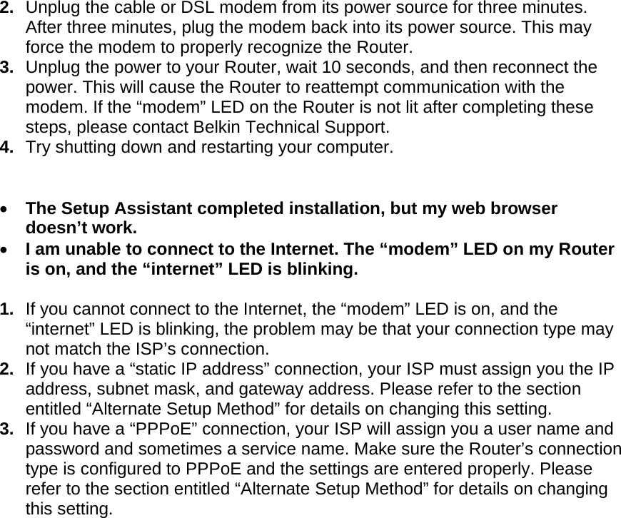  2.  Unplug the cable or DSL modem from its power source for three minutes. After three minutes, plug the modem back into its power source. This may force the modem to properly recognize the Router. 3.  Unplug the power to your Router, wait 10 seconds, and then reconnect the power. This will cause the Router to reattempt communication with the modem. If the “modem” LED on the Router is not lit after completing these steps, please contact Belkin Technical Support. 4.  Try shutting down and restarting your computer.     The Setup Assistant completed installation, but my web browser doesn’t work.  I am unable to connect to the Internet. The “modem” LED on my Router is on, and the “internet” LED is blinking.  1.  If you cannot connect to the Internet, the “modem” LED is on, and the “internet” LED is blinking, the problem may be that your connection type may not match the ISP’s connection.  2.  If you have a “static IP address” connection, your ISP must assign you the IP address, subnet mask, and gateway address. Please refer to the section entitled “Alternate Setup Method” for details on changing this setting.  3.  If you have a “PPPoE” connection, your ISP will assign you a user name and password and sometimes a service name. Make sure the Router’s connection type is configured to PPPoE and the settings are entered properly. Please refer to the section entitled “Alternate Setup Method” for details on changing this setting.