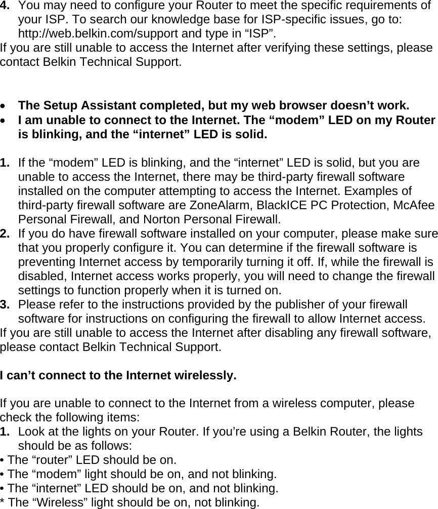  4.  You may need to configure your Router to meet the specific requirements of your ISP. To search our knowledge base for ISP-specific issues, go to: http://web.belkin.com/support and type in “ISP”.  If you are still unable to access the Internet after verifying these settings, please contact Belkin Technical Support.     The Setup Assistant completed, but my web browser doesn’t work.  I am unable to connect to the Internet. The “modem” LED on my Router is blinking, and the “internet” LED is solid.  1.  If the “modem” LED is blinking, and the “internet” LED is solid, but you are unable to access the Internet, there may be third-party firewall software installed on the computer attempting to access the Internet. Examples of third-party firewall software are ZoneAlarm, BlackICE PC Protection, McAfee Personal Firewall, and Norton Personal Firewall.  2.  If you do have firewall software installed on your computer, please make sure that you properly configure it. You can determine if the firewall software is preventing Internet access by temporarily turning it off. If, while the firewall is disabled, Internet access works properly, you will need to change the firewall settings to function properly when it is turned on. 3.  Please refer to the instructions provided by the publisher of your firewall software for instructions on configuring the firewall to allow Internet access. If you are still unable to access the Internet after disabling any firewall software, please contact Belkin Technical Support.  I can’t connect to the Internet wirelessly.  If you are unable to connect to the Internet from a wireless computer, please check the following items: 1.  Look at the lights on your Router. If you’re using a Belkin Router, the lights should be as follows:  • The “router” LED should be on.  • The “modem” light should be on, and not blinking. • The “internet” LED should be on, and not blinking.  * The “Wireless” light should be on, not blinking.   