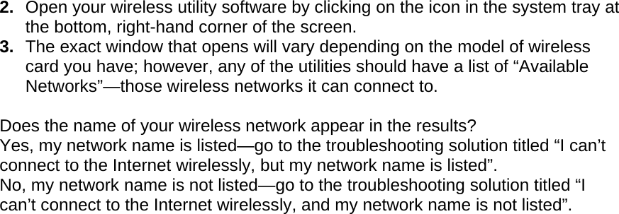  2.  Open your wireless utility software by clicking on the icon in the system tray at the bottom, right-hand corner of the screen.  3.  The exact window that opens will vary depending on the model of wireless card you have; however, any of the utilities should have a list of “Available Networks”—those wireless networks it can connect to.   Does the name of your wireless network appear in the results?  Yes, my network name is listed—go to the troubleshooting solution titled “I can’t connect to the Internet wirelessly, but my network name is listed”. No, my network name is not listed—go to the troubleshooting solution titled “I can’t connect to the Internet wirelessly, and my network name is not listed”.