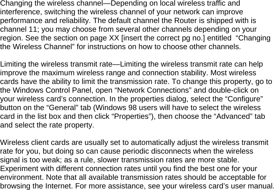  Changing the wireless channel—Depending on local wireless traffic and interference, switching the wireless channel of your network can improve performance and reliability. The default channel the Router is shipped with is channel 11; you may choose from several other channels depending on your region. See the section on page XX [insert the correct pg no.] entitled  “Changing the Wireless Channel” for instructions on how to choose other channels.   Limiting the wireless transmit rate—Limiting the wireless transmit rate can help improve the maximum wireless range and connection stability. Most wireless cards have the ability to limit the transmission rate. To change this property, go to the Windows Control Panel, open “Network Connections” and double-click on your wireless card’s connection. In the properties dialog, select the “Configure” button on the “General” tab (Windows 98 users will have to select the wireless card in the list box and then click “Properties”), then choose the “Advanced” tab and select the rate property.   Wireless client cards are usually set to automatically adjust the wireless transmit rate for you, but doing so can cause periodic disconnects when the wireless signal is too weak; as a rule, slower transmission rates are more stable. Experiment with different connection rates until you find the best one for your environment. Note that all available transmission rates should be acceptable for browsing the Internet. For more assistance, see your wireless card’s user manual.    