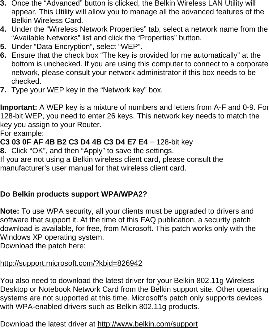 3.  Once the “Advanced” button is clicked, the Belkin Wireless LAN Utility will appear. This Utility will allow you to manage all the advanced features of the Belkin Wireless Card. 4.  Under the “Wireless Network Properties” tab, select a network name from the “Available Networks” list and click the “Properties” button. 5.  Under “Data Encryption”, select “WEP”. 6.  Ensure that the check box “The key is provided for me automatically” at the bottom is unchecked. If you are using this computer to connect to a corporate network, please consult your network administrator if this box needs to be checked. 7.  Type your WEP key in the “Network key” box.  Important: A WEP key is a mixture of numbers and letters from A-F and 0-9. For 128-bit WEP, you need to enter 26 keys. This network key needs to match the key you assign to your Router.  For example:  C3 03 0F AF 4B B2 C3 D4 4B C3 D4 E7 E4 = 128-bit key 8.  Click “OK”, and then “Apply” to save the settings. If you are not using a Belkin wireless client card, please consult the manufacturer’s user manual for that wireless client card.   Do Belkin products support WPA/WPA2?  Note: To use WPA security, all your clients must be upgraded to drivers and software that support it. At the time of this FAQ publication, a security patch download is available, for free, from Microsoft. This patch works only with the Windows XP operating system.  Download the patch here:   http://support.microsoft.com/?kbid=826942  You also need to download the latest driver for your Belkin 802.11g Wireless Desktop or Notebook Network Card from the Belkin support site. Other operating systems are not supported at this time. Microsoft’s patch only supports devices with WPA-enabled drivers such as Belkin 802.11g products.  Download the latest driver at http://www.belkin.com/support  
