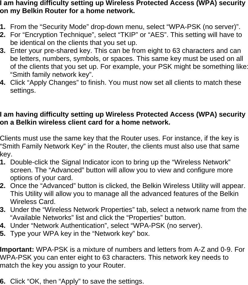   I am having difficulty setting up Wireless Protected Access (WPA) security on my Belkin Router for a home network.  1.  From the “Security Mode” drop-down menu, select “WPA-PSK (no server)”. 2.  For “Encryption Technique”, select “TKIP” or “AES”. This setting will have to be identical on the clients that you set up. 3.  Enter your pre-shared key. This can be from eight to 63 characters and can be letters, numbers, symbols, or spaces. This same key must be used on all of the clients that you set up. For example, your PSK might be something like: “Smith family network key”. 4.  Click “Apply Changes” to finish. You must now set all clients to match these settings.  I am having difficulty setting up Wireless Protected Access (WPA) security on a Belkin wireless client card for a home network.  Clients must use the same key that the Router uses. For instance, if the key is “Smith Family Network Key” in the Router, the clients must also use that same key. 1.  Double-click the Signal Indicator icon to bring up the “Wireless Network” screen. The “Advanced” button will allow you to view and configure more options of your card. 2.  Once the “Advanced” button is clicked, the Belkin Wireless Utility will appear. This Utility will allow you to manage all the advanced features of the Belkin Wireless Card. 3.  Under the “Wireless Network Properties” tab, select a network name from the “Available Networks” list and click the “Properties” button.  4.  Under “Network Authentication”, select “WPA-PSK (no server). 5.  Type your WPA key in the “Network key” box.  Important: WPA-PSK is a mixture of numbers and letters from A-Z and 0-9. For WPA-PSK you can enter eight to 63 characters. This network key needs to match the key you assign to your Router.  6.  Click “OK, then “Apply” to save the settings.
