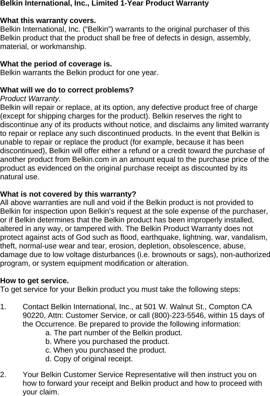  Belkin International, Inc., Limited 1-Year Product Warranty  What this warranty covers. Belkin International, Inc. (“Belkin”) warrants to the original purchaser of this Belkin product that the product shall be free of defects in design, assembly, material, or workmanship.   What the period of coverage is. Belkin warrants the Belkin product for one year.  What will we do to correct problems?  Product Warranty. Belkin will repair or replace, at its option, any defective product free of charge (except for shipping charges for the product). Belkin reserves the right to discontinue any of its products without notice, and disclaims any limited warranty to repair or replace any such discontinued products. In the event that Belkin is unable to repair or replace the product (for example, because it has been discontinued), Belkin will offer either a refund or a credit toward the purchase of another product from Belkin.com in an amount equal to the purchase price of the product as evidenced on the original purchase receipt as discounted by its natural use.    What is not covered by this warranty? All above warranties are null and void if the Belkin product is not provided to Belkin for inspection upon Belkin’s request at the sole expense of the purchaser, or if Belkin determines that the Belkin product has been improperly installed, altered in any way, or tampered with. The Belkin Product Warranty does not protect against acts of God such as flood, earthquake, lightning, war, vandalism, theft, normal-use wear and tear, erosion, depletion, obsolescence, abuse, damage due to low voltage disturbances (i.e. brownouts or sags), non-authorized program, or system equipment modification or alteration.  How to get service.    To get service for your Belkin product you must take the following steps:  1.  Contact Belkin International, Inc., at 501 W. Walnut St., Compton CA 90220, Attn: Customer Service, or call (800)-223-5546, within 15 days of the Occurrence. Be prepared to provide the following information: a. The part number of the Belkin product. b. Where you purchased the product. c. When you purchased the product. d. Copy of original receipt.  2.  Your Belkin Customer Service Representative will then instruct you on how to forward your receipt and Belkin product and how to proceed with your claim.  