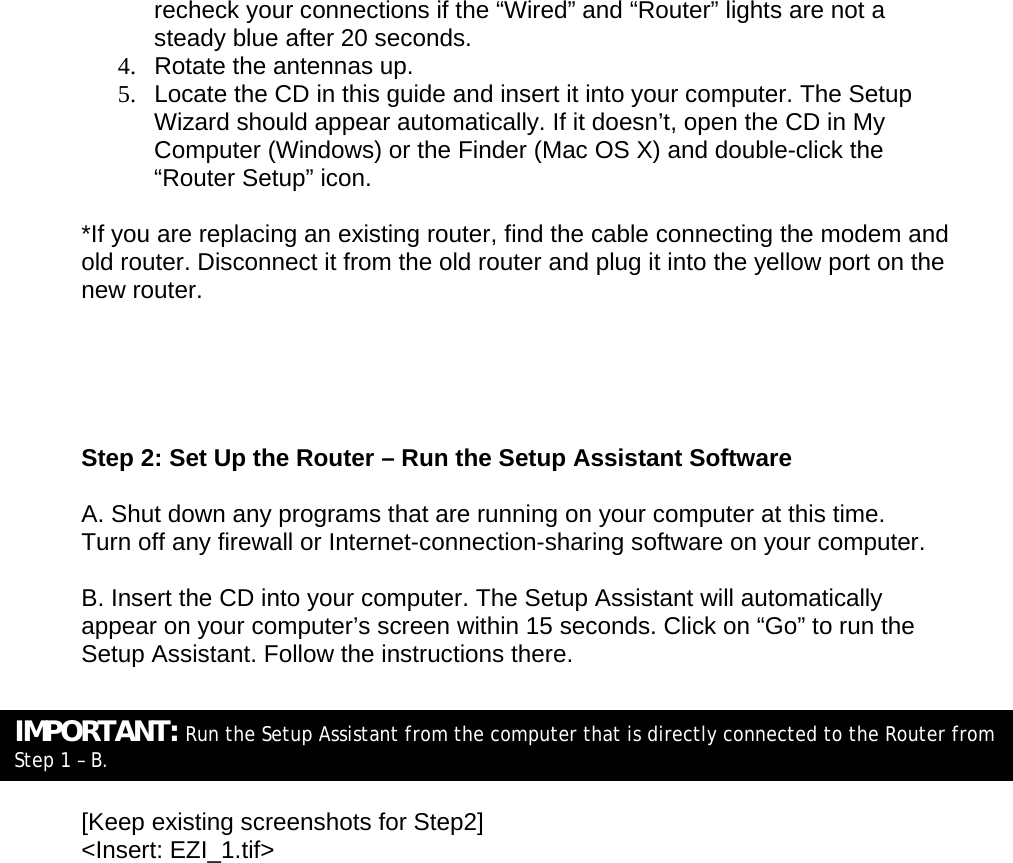  recheck your connections if the “Wired” and “Router” lights are not a steady blue after 20 seconds.  4.  Rotate the antennas up.  5.  Locate the CD in this guide and insert it into your computer. The Setup Wizard should appear automatically. If it doesn’t, open the CD in My Computer (Windows) or the Finder (Mac OS X) and double-click the “Router Setup” icon. *If you are replacing an existing router, find the cable connecting the modem and old router. Disconnect it from the old router and plug it into the yellow port on the new router.      Step 2: Set Up the Router – Run the Setup Assistant Software  A. Shut down any programs that are running on your computer at this time. Turn off any firewall or Internet-connection-sharing software on your computer.  B. Insert the CD into your computer. The Setup Assistant will automatically appear on your computer’s screen within 15 seconds. Click on “Go” to run the Setup Assistant. Follow the instructions there.      [Keep existing screenshots for Step2] &lt;Insert: EZI_1.tif&gt; IMPORTANT: Run the Setup Assistant from the computer that is directly connected to the Router from Step 1 – B. 