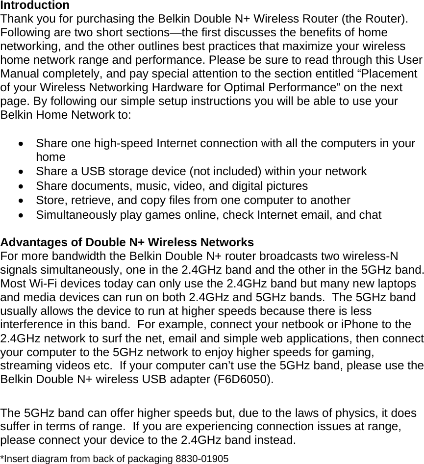   Introduction Thank you for purchasing the Belkin Double N+ Wireless Router (the Router). Following are two short sections—the first discusses the benefits of home networking, and the other outlines best practices that maximize your wireless home network range and performance. Please be sure to read through this User Manual completely, and pay special attention to the section entitled “Placement of your Wireless Networking Hardware for Optimal Performance” on the next page. By following our simple setup instructions you will be able to use your Belkin Home Network to:     Share one high-speed Internet connection with all the computers in your home   Share a USB storage device (not included) within your network   Share documents, music, video, and digital pictures   Store, retrieve, and copy files from one computer to another   Simultaneously play games online, check Internet email, and chat   Advantages of Double N+ Wireless Networks For more bandwidth the Belkin Double N+ router broadcasts two wireless-N signals simultaneously, one in the 2.4GHz band and the other in the 5GHz band.  Most Wi-Fi devices today can only use the 2.4GHz band but many new laptops and media devices can run on both 2.4GHz and 5GHz bands.  The 5GHz band usually allows the device to run at higher speeds because there is less interference in this band.  For example, connect your netbook or iPhone to the 2.4GHz network to surf the net, email and simple web applications, then connect your computer to the 5GHz network to enjoy higher speeds for gaming, streaming videos etc.  If your computer can’t use the 5GHz band, please use the Belkin Double N+ wireless USB adapter (F6D6050).  The 5GHz band can offer higher speeds but, due to the laws of physics, it does suffer in terms of range.  If you are experiencing connection issues at range, please connect your device to the 2.4GHz band instead. *Insert diagram from back of packaging 8830-01905 