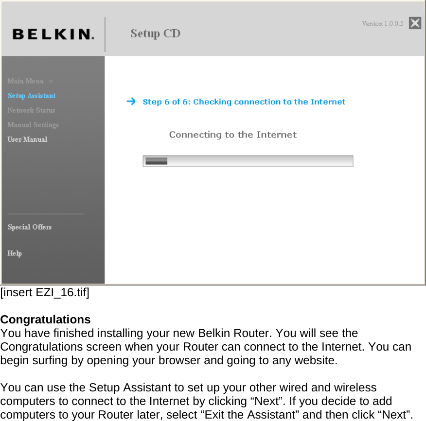   [insert EZI_16.tif]  Congratulations You have finished installing your new Belkin Router. You will see the Congratulations screen when your Router can connect to the Internet. You can begin surfing by opening your browser and going to any website.  You can use the Setup Assistant to set up your other wired and wireless computers to connect to the Internet by clicking “Next”. If you decide to add computers to your Router later, select “Exit the Assistant” and then click “Next”.  