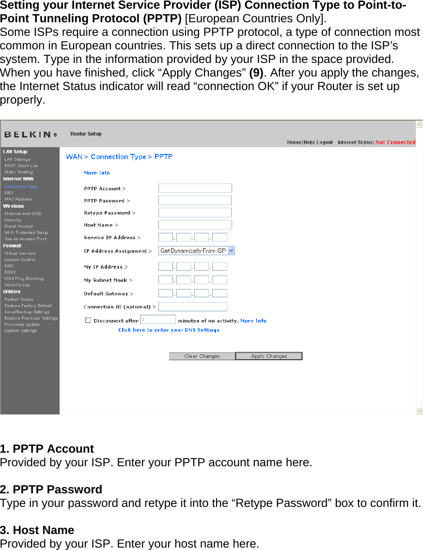    Setting your Internet Service Provider (ISP) Connection Type to Point-to-Point Tunneling Protocol (PPTP) [European Countries Only].  Some ISPs require a connection using PPTP protocol, a type of connection most common in European countries. This sets up a direct connection to the ISP’s system. Type in the information provided by your ISP in the space provided. When you have finished, click “Apply Changes” (9). After you apply the changes, the Internet Status indicator will read “connection OK” if your Router is set up properly.     1. PPTP Account Provided by your ISP. Enter your PPTP account name here.  2. PPTP Password Type in your password and retype it into the “Retype Password” box to confirm it.  3. Host Name Provided by your ISP. Enter your host name here.         