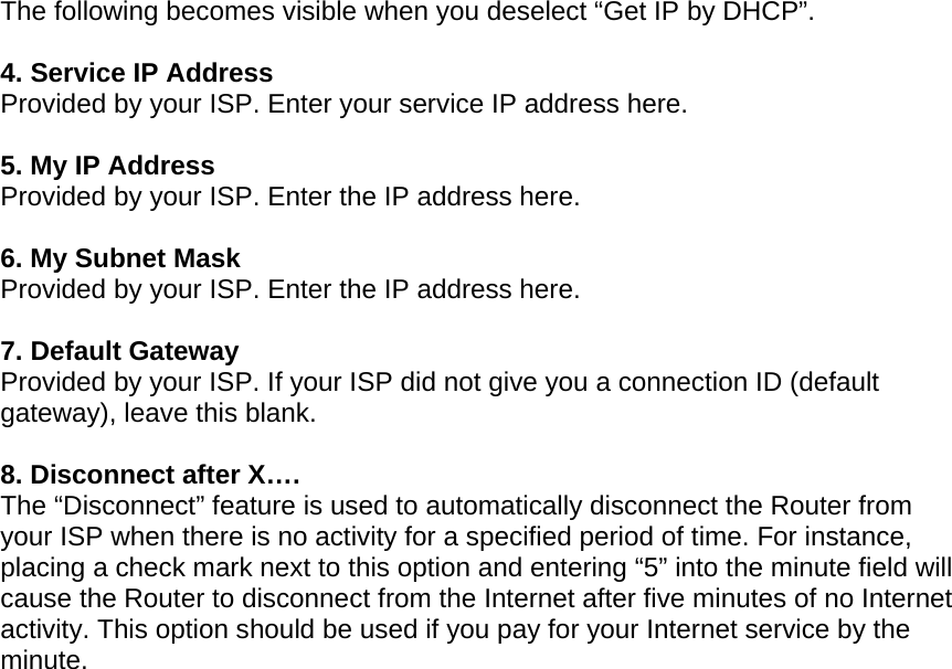   The following becomes visible when you deselect “Get IP by DHCP”.  4. Service IP Address Provided by your ISP. Enter your service IP address here.   5. My IP Address Provided by your ISP. Enter the IP address here.  6. My Subnet Mask Provided by your ISP. Enter the IP address here.  7. Default Gateway Provided by your ISP. If your ISP did not give you a connection ID (default gateway), leave this blank.  8. Disconnect after X…. The “Disconnect” feature is used to automatically disconnect the Router from your ISP when there is no activity for a specified period of time. For instance, placing a check mark next to this option and entering “5” into the minute field will cause the Router to disconnect from the Internet after five minutes of no Internet activity. This option should be used if you pay for your Internet service by the minute.