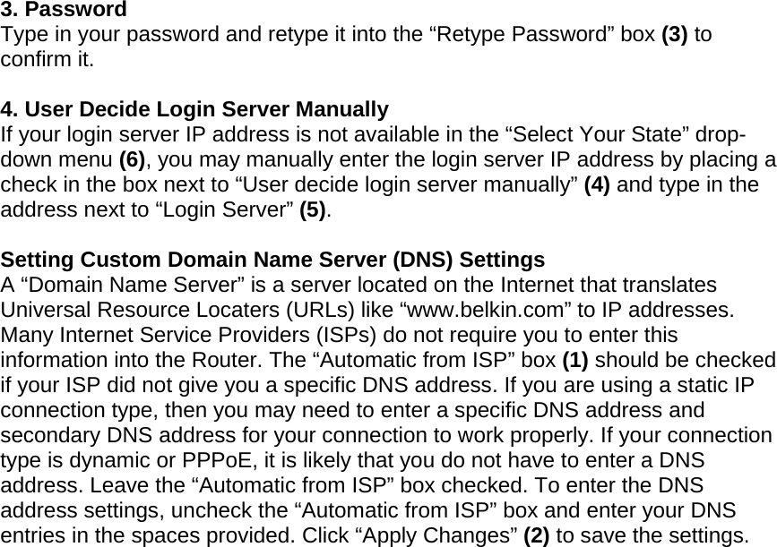   3. Password Type in your password and retype it into the “Retype Password” box (3) to confirm it.  4. User Decide Login Server Manually If your login server IP address is not available in the “Select Your State” drop-down menu (6), you may manually enter the login server IP address by placing a check in the box next to “User decide login server manually” (4) and type in the address next to “Login Server” (5).  Setting Custom Domain Name Server (DNS) Settings A “Domain Name Server” is a server located on the Internet that translates Universal Resource Locaters (URLs) like “www.belkin.com” to IP addresses. Many Internet Service Providers (ISPs) do not require you to enter this information into the Router. The “Automatic from ISP” box (1) should be checked if your ISP did not give you a specific DNS address. If you are using a static IP connection type, then you may need to enter a specific DNS address and secondary DNS address for your connection to work properly. If your connection type is dynamic or PPPoE, it is likely that you do not have to enter a DNS address. Leave the “Automatic from ISP” box checked. To enter the DNS address settings, uncheck the “Automatic from ISP” box and enter your DNS entries in the spaces provided. Click “Apply Changes” (2) to save the settings.