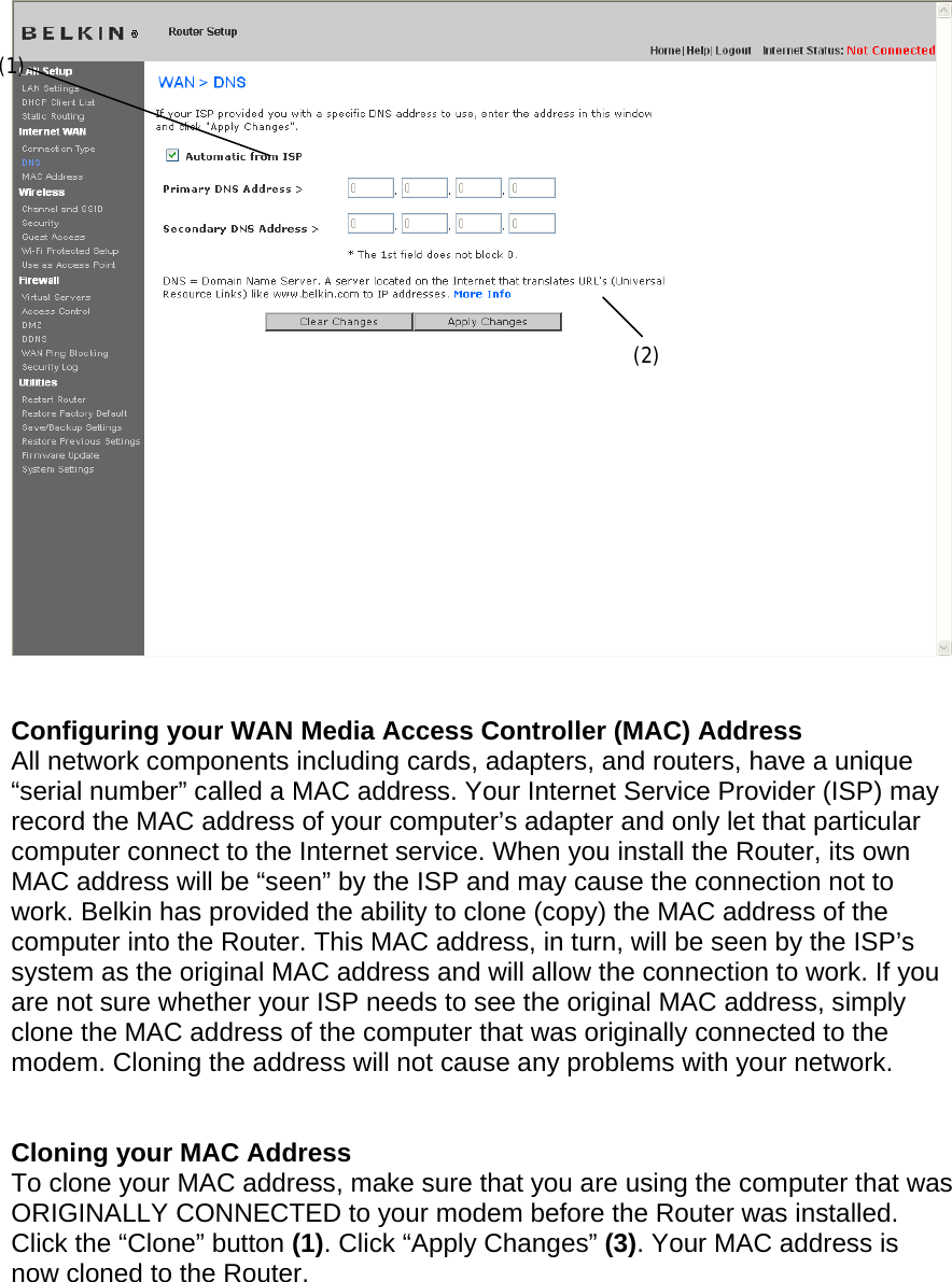      Configuring your WAN Media Access Controller (MAC) Address  All network components including cards, adapters, and routers, have a unique “serial number” called a MAC address. Your Internet Service Provider (ISP) may record the MAC address of your computer’s adapter and only let that particular computer connect to the Internet service. When you install the Router, its own MAC address will be “seen” by the ISP and may cause the connection not to work. Belkin has provided the ability to clone (copy) the MAC address of the computer into the Router. This MAC address, in turn, will be seen by the ISP’s system as the original MAC address and will allow the connection to work. If you are not sure whether your ISP needs to see the original MAC address, simply clone the MAC address of the computer that was originally connected to the modem. Cloning the address will not cause any problems with your network.   Cloning your MAC Address  To clone your MAC address, make sure that you are using the computer that was ORIGINALLY CONNECTED to your modem before the Router was installed. Click the “Clone” button (1). Click “Apply Changes” (3). Your MAC address is now cloned to the Router.  (1) (2) 