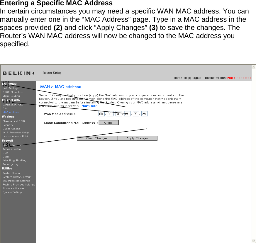  Entering a Specific MAC Address In certain circumstances you may need a specific WAN MAC address. You can manually enter one in the “MAC Address” page. Type in a MAC address in the spaces provided (2) and click “Apply Changes” (3) to save the changes. The Router’s WAN MAC address will now be changed to the MAC address you specified.   (1) (2) (3) 