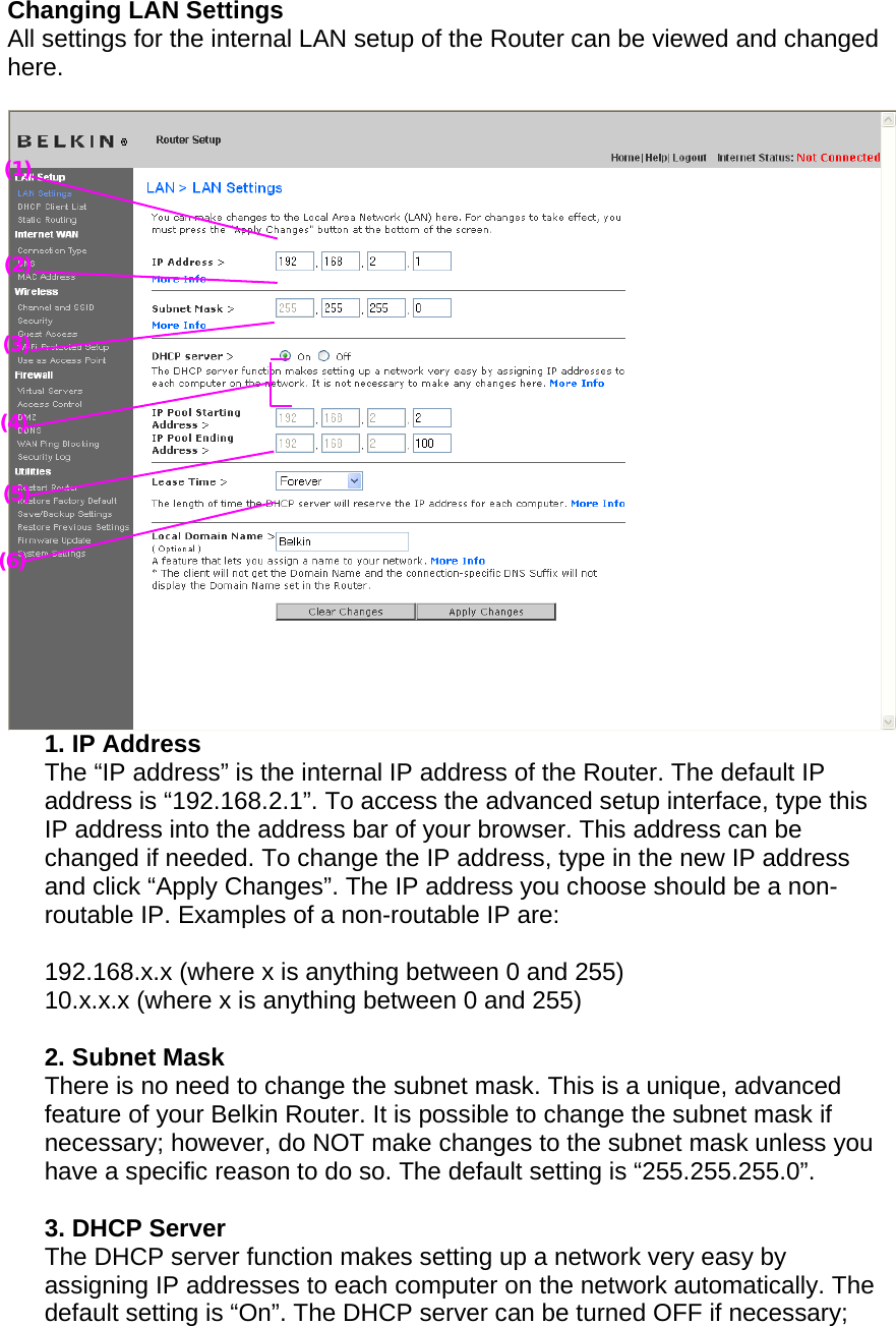  Changing LAN Settings  All settings for the internal LAN setup of the Router can be viewed and changed here.   1. IP Address  The “IP address” is the internal IP address of the Router. The default IP address is “192.168.2.1”. To access the advanced setup interface, type this IP address into the address bar of your browser. This address can be changed if needed. To change the IP address, type in the new IP address and click “Apply Changes”. The IP address you choose should be a non-routable IP. Examples of a non-routable IP are:  192.168.x.x (where x is anything between 0 and 255) 10.x.x.x (where x is anything between 0 and 255)  2. Subnet Mask  There is no need to change the subnet mask. This is a unique, advanced feature of your Belkin Router. It is possible to change the subnet mask if necessary; however, do NOT make changes to the subnet mask unless you have a specific reason to do so. The default setting is “255.255.255.0”.  3. DHCP Server  The DHCP server function makes setting up a network very easy by assigning IP addresses to each computer on the network automatically. The default setting is “On”. The DHCP server can be turned OFF if necessary; (2) (3) (4) (5) (6) (1) 