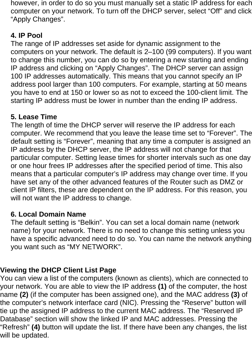  however, in order to do so you must manually set a static IP address for each computer on your network. To turn off the DHCP server, select “Off” and click “Apply Changes”.  4. IP Pool  The range of IP addresses set aside for dynamic assignment to the computers on your network. The default is 2–100 (99 computers). If you want to change this number, you can do so by entering a new starting and ending IP address and clicking on “Apply Changes”. The DHCP server can assign 100 IP addresses automatically. This means that you cannot specify an IP address pool larger than 100 computers. For example, starting at 50 means you have to end at 150 or lower so as not to exceed the 100-client limit. The starting IP address must be lower in number than the ending IP address.  5. Lease Time  The length of time the DHCP server will reserve the IP address for each computer. We recommend that you leave the lease time set to “Forever”. The default setting is “Forever”, meaning that any time a computer is assigned an IP address by the DHCP server, the IP address will not change for that particular computer. Setting lease times for shorter intervals such as one day or one hour frees IP addresses after the specified period of time. This also means that a particular computer’s IP address may change over time. If you have set any of the other advanced features of the Router such as DMZ or client IP filters, these are dependent on the IP address. For this reason, you will not want the IP address to change.   6. Local Domain Name  The default setting is “Belkin”. You can set a local domain name (network name) for your network. There is no need to change this setting unless you have a specific advanced need to do so. You can name the network anything you want such as “MY NETWORK”.   Viewing the DHCP Client List Page You can view a list of the computers (known as clients), which are connected to your network. You are able to view the IP address (1) of the computer, the host name (2) (if the computer has been assigned one), and the MAC address (3) of the computer’s network interface card (NIC). Pressing the “Reserve” button will tie up the assigned IP address to the current MAC address. The “Reserved IP Database” section will show the linked IP and MAC addresses. Pressing the “Refresh” (4) button will update the list. If there have been any changes, the list will be updated.      