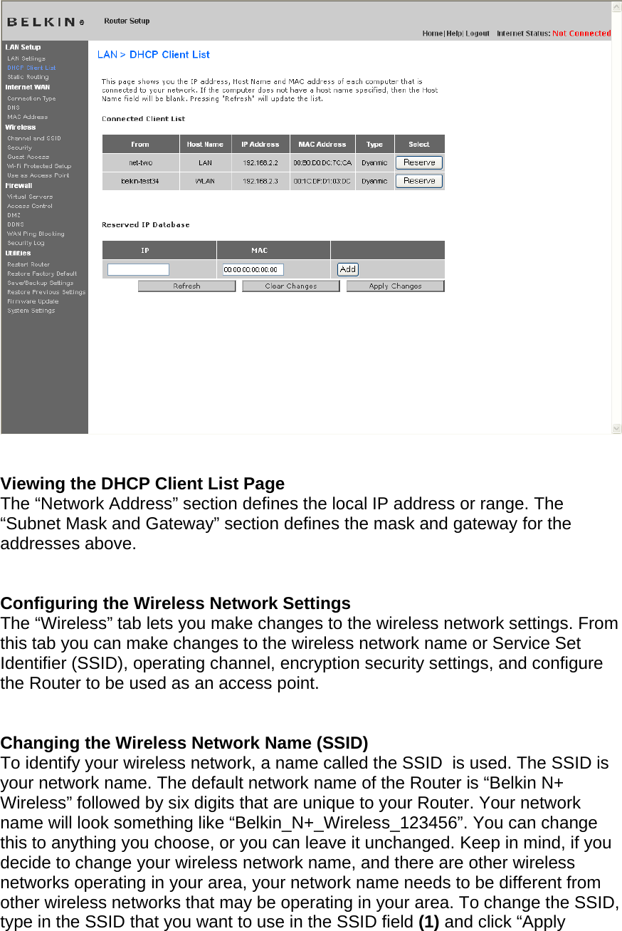     Viewing the DHCP Client List Page The “Network Address” section defines the local IP address or range. The “Subnet Mask and Gateway” section defines the mask and gateway for the addresses above.     Configuring the Wireless Network Settings The “Wireless” tab lets you make changes to the wireless network settings. From this tab you can make changes to the wireless network name or Service Set Identifier (SSID), operating channel, encryption security settings, and configure the Router to be used as an access point.   Changing the Wireless Network Name (SSID) To identify your wireless network, a name called the SSID  is used. The SSID is your network name. The default network name of the Router is “Belkin N+ Wireless” followed by six digits that are unique to your Router. Your network name will look something like “Belkin_N+_Wireless_123456”. You can change this to anything you choose, or you can leave it unchanged. Keep in mind, if you decide to change your wireless network name, and there are other wireless networks operating in your area, your network name needs to be different from other wireless networks that may be operating in your area. To change the SSID, type in the SSID that you want to use in the SSID field (1) and click “Apply  