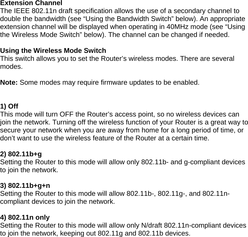  Extension Channel The IEEE 802.11n draft specification allows the use of a secondary channel to double the bandwidth (see “Using the Bandwidth Switch” below). An appropriate extension channel will be displayed when operating in 40MHz mode (see “Using the Wireless Mode Switch” below). The channel can be changed if needed.  Using the Wireless Mode Switch This switch allows you to set the Router’s wireless modes. There are several modes.  Note: Some modes may require firmware updates to be enabled.   1) Off This mode will turn OFF the Router’s access point, so no wireless devices can join the network. Turning off the wireless function of your Router is a great way to secure your network when you are away from home for a long period of time, or don’t want to use the wireless feature of the Router at a certain time.  2) 802.11b+g  Setting the Router to this mode will allow only 802.11b- and g-compliant devices to join the network.  3) 802.11b+g+n  Setting the Router to this mode will allow 802.11b-, 802.11g-, and 802.11n-compliant devices to join the network.  4) 802.11n only Setting the Router to this mode will allow only N/draft 802.11n-compliant devices to join the network, keeping out 802.11g and 802.11b devices.    