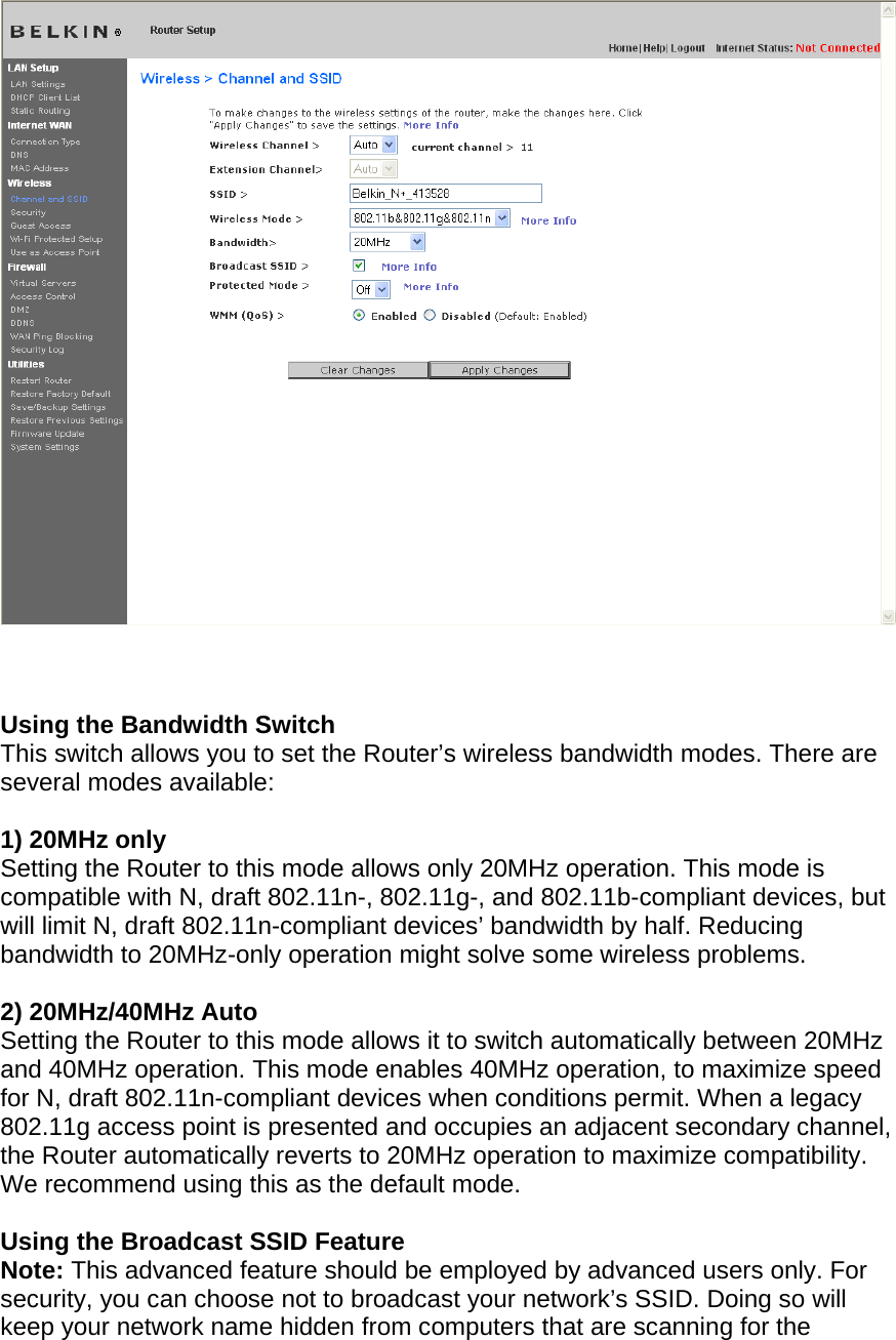      Using the Bandwidth Switch This switch allows you to set the Router’s wireless bandwidth modes. There are several modes available:  1) 20MHz only Setting the Router to this mode allows only 20MHz operation. This mode is compatible with N, draft 802.11n-, 802.11g-, and 802.11b-compliant devices, but will limit N, draft 802.11n-compliant devices’ bandwidth by half. Reducing bandwidth to 20MHz-only operation might solve some wireless problems.  2) 20MHz/40MHz Auto Setting the Router to this mode allows it to switch automatically between 20MHz and 40MHz operation. This mode enables 40MHz operation, to maximize speed for N, draft 802.11n-compliant devices when conditions permit. When a legacy 802.11g access point is presented and occupies an adjacent secondary channel, the Router automatically reverts to 20MHz operation to maximize compatibility. We recommend using this as the default mode.  Using the Broadcast SSID Feature Note: This advanced feature should be employed by advanced users only. For security, you can choose not to broadcast your network’s SSID. Doing so will keep your network name hidden from computers that are scanning for the 