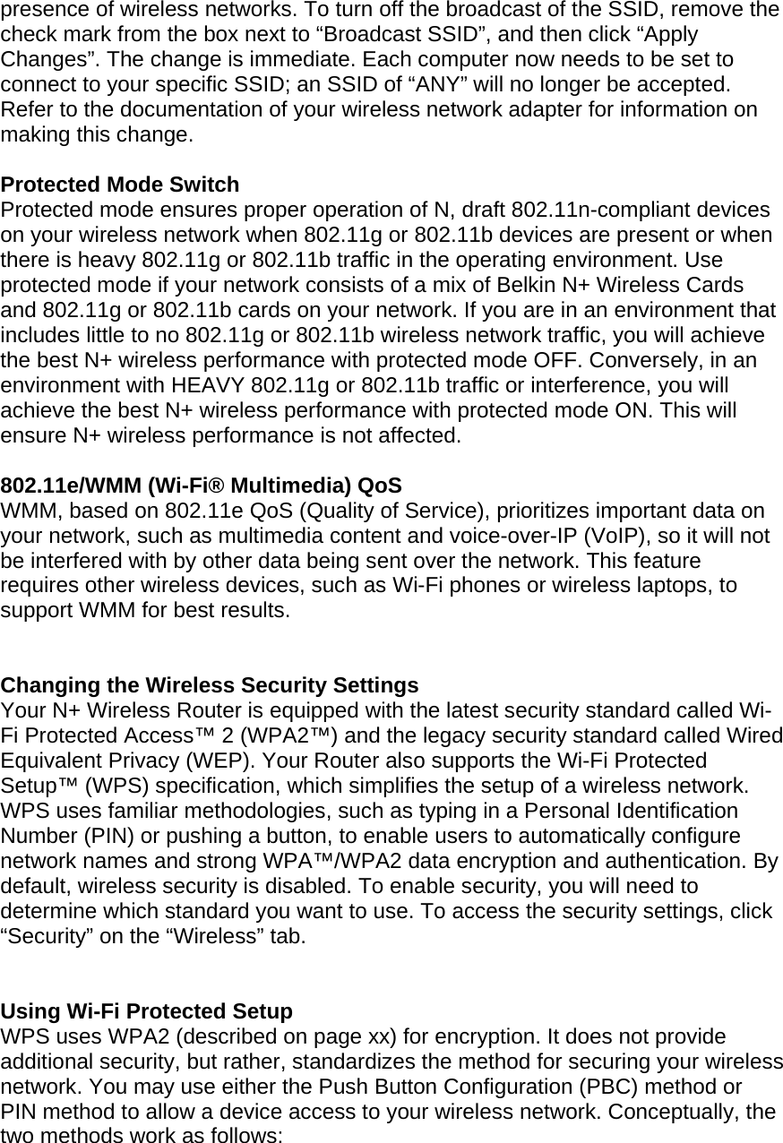  presence of wireless networks. To turn off the broadcast of the SSID, remove the check mark from the box next to “Broadcast SSID”, and then click “Apply Changes”. The change is immediate. Each computer now needs to be set to connect to your specific SSID; an SSID of “ANY” will no longer be accepted. Refer to the documentation of your wireless network adapter for information on making this change.  Protected Mode Switch Protected mode ensures proper operation of N, draft 802.11n-compliant devices on your wireless network when 802.11g or 802.11b devices are present or when there is heavy 802.11g or 802.11b traffic in the operating environment. Use protected mode if your network consists of a mix of Belkin N+ Wireless Cards and 802.11g or 802.11b cards on your network. If you are in an environment that includes little to no 802.11g or 802.11b wireless network traffic, you will achieve the best N+ wireless performance with protected mode OFF. Conversely, in an environment with HEAVY 802.11g or 802.11b traffic or interference, you will achieve the best N+ wireless performance with protected mode ON. This will ensure N+ wireless performance is not affected.   802.11e/WMM (Wi-Fi® Multimedia) QoS WMM, based on 802.11e QoS (Quality of Service), prioritizes important data on your network, such as multimedia content and voice-over-IP (VoIP), so it will not be interfered with by other data being sent over the network. This feature requires other wireless devices, such as Wi-Fi phones or wireless laptops, to support WMM for best results.    Changing the Wireless Security Settings Your N+ Wireless Router is equipped with the latest security standard called Wi-Fi Protected Access™ 2 (WPA2™) and the legacy security standard called Wired Equivalent Privacy (WEP). Your Router also supports the Wi-Fi Protected Setup™ (WPS) specification, which simplifies the setup of a wireless network. WPS uses familiar methodologies, such as typing in a Personal Identification Number (PIN) or pushing a button, to enable users to automatically configure network names and strong WPA™/WPA2 data encryption and authentication. By default, wireless security is disabled. To enable security, you will need to determine which standard you want to use. To access the security settings, click “Security” on the “Wireless” tab.   Using Wi-Fi Protected Setup WPS uses WPA2 (described on page xx) for encryption. It does not provide additional security, but rather, standardizes the method for securing your wireless network. You may use either the Push Button Configuration (PBC) method or PIN method to allow a device access to your wireless network. Conceptually, the two methods work as follows: 