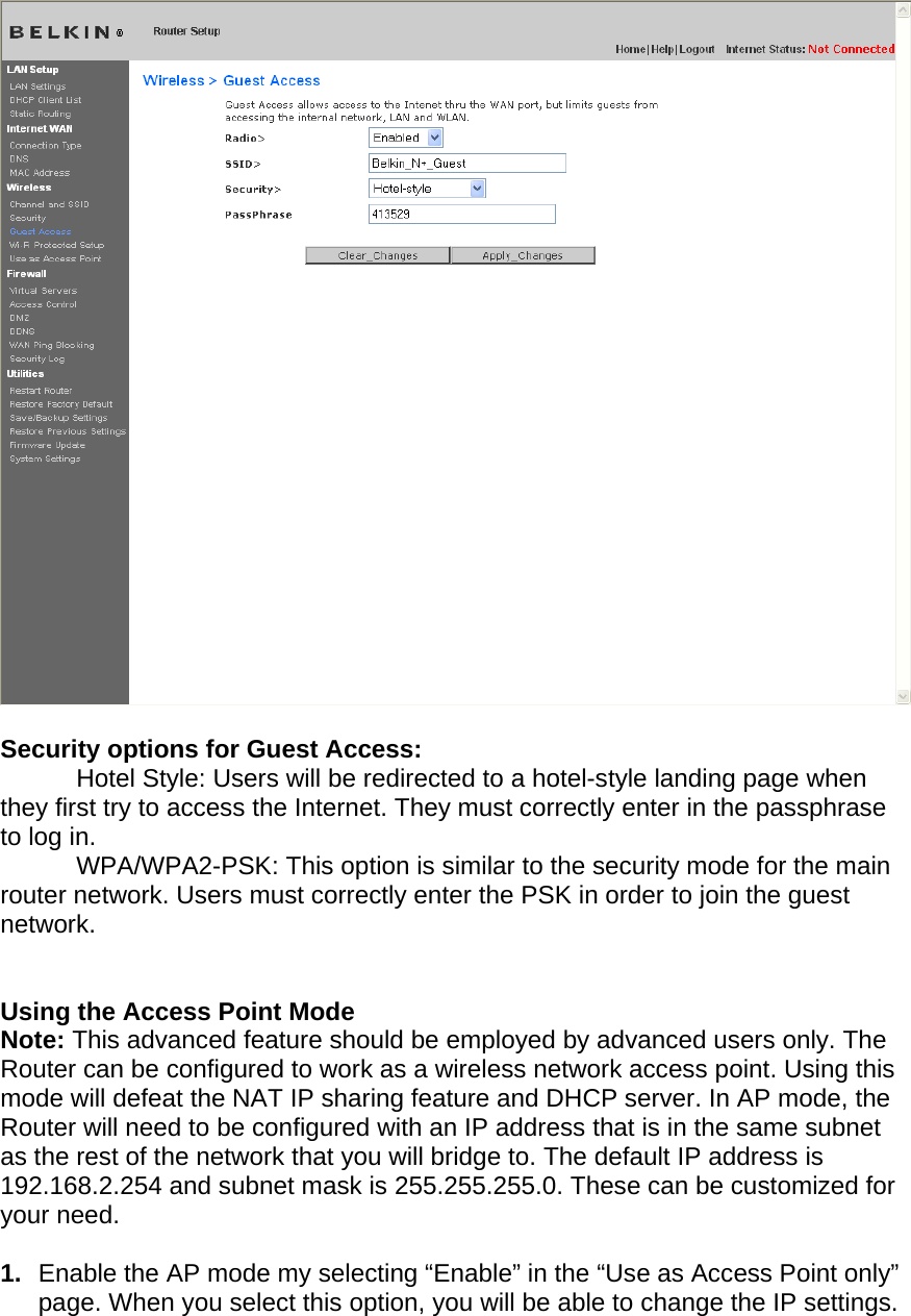    Security options for Guest Access:   Hotel Style: Users will be redirected to a hotel-style landing page when they first try to access the Internet. They must correctly enter in the passphrase to log in.   WPA/WPA2-PSK: This option is similar to the security mode for the main router network. Users must correctly enter the PSK in order to join the guest network.   Using the Access Point Mode Note: This advanced feature should be employed by advanced users only. The Router can be configured to work as a wireless network access point. Using this mode will defeat the NAT IP sharing feature and DHCP server. In AP mode, the Router will need to be configured with an IP address that is in the same subnet as the rest of the network that you will bridge to. The default IP address is 192.168.2.254 and subnet mask is 255.255.255.0. These can be customized for your need.   1.  Enable the AP mode my selecting “Enable” in the “Use as Access Point only” page. When you select this option, you will be able to change the IP settings.   